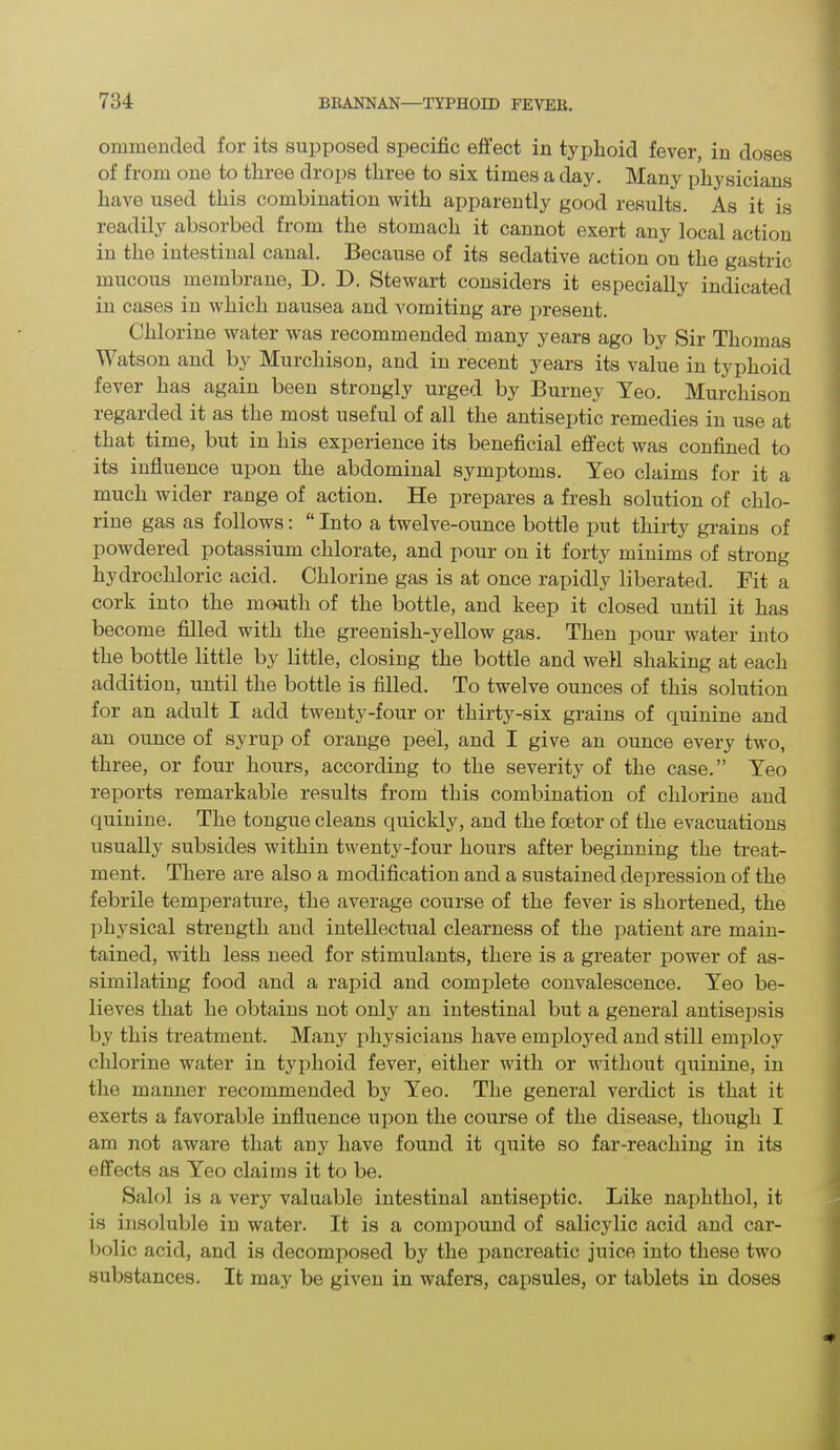 ommended for its supposed specific effect in typlioid fever, in doses of from one to three drops three to six times a day. Many physicians have used this combination with apparently good results. As it is readily absorbed from the stomach it cannot exert any local action in the intestinal canal. Because of its sedative action on the gastric mucous membrane, D. D. Stewart considers it especially indicated in cases in which nausea and vomiting are present. Chlorine water was recommended many years ago by Sir Thomas Watson and by Murchison, and in recent years its value in typhoid fever has again been strongly urged by Burney Yeo. Murchison regarded it as the most useful of all the antiseptic remedies in use at that time, but in his experience its beneficial effect was confined to its influence upon the abdominal symptoms. Yeo claims for it a much wider range of action. He prepares a fresh solution of chlo- rine gas as follows: “ Into a twelve-ounce bottle put thirty grains of powdered potassium chlorate, and pour on it forty minims of strong hydrochloric acid. Chlorine gas is at once rapidly liberated. Fit a cork into the mouth of the bottle, and keep it closed until it has become filled with the greenish-yellow gas. Then pour water into the bottle little by little, closing the bottle and well shaking at each addition, until the bottle is filled. To twelve ounces of this solution for an adult I add twenty-four or thirty-six grains of quinine and an ounce of syrup of orange peel, and I give an ounce every two, three, or four hours, according to the severity of the case.” Yeo reports remarkable results from this combination of chlorine and quinine. The tongue cleans quickly, and the foetor of the evacuations usually subsides within twenty-four hours after beginning the treat- ment. There are also a modification and a sustained depression of the febrile temperature, the average course of the fever is shortened, the ph}rsical strength and intellectual clearness of the patient are main- tained, with less need for stimulants, there is a greater power of as- similating food and a rapid and complete convalescence. Yeo be- lieves that he obtains not only an intestinal but a general antisepsis by this treatment. Many physicians have employed and still employ chlorine water in typhoid fever, either with or without quinine, in the manner recommended by Yeo. The general verdict is that it exerts a favorable influence upon the course of the disease, though I am not aware that any have found it quite so far-reaching in its effects as Yeo claims it to be. Salol is a very valuable intestinal antiseptic. Like naphthol, it is insoluble in water. It is a compound of salicylic acid and car- bolic acid, and is decomposed by the pancreatic juice into these two substances. It may be given in wafers, capsules, or tablets in doses