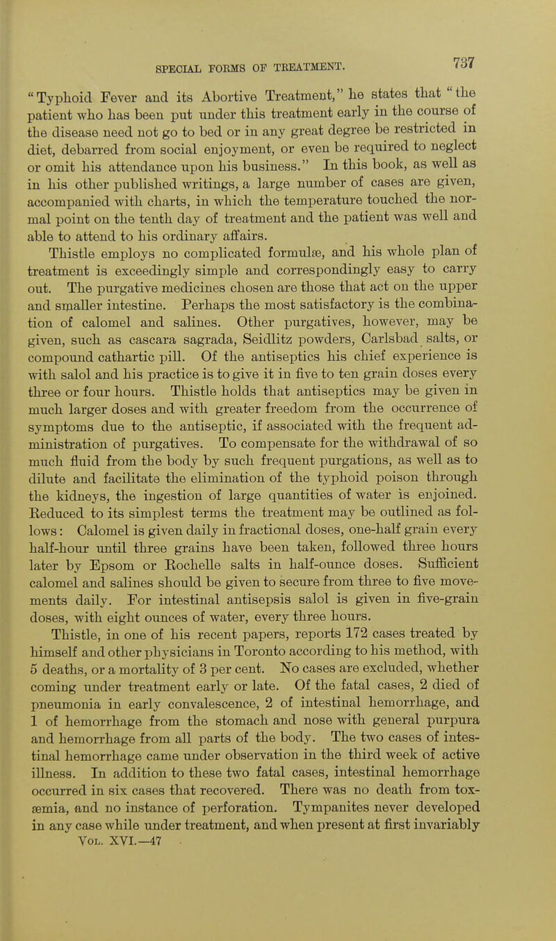 “Typhoid Fever ancl its Abortive Treatment,” he states that the patient who has been put under this treatment early in the course of the disease need not go to bed or in any great degree be restricted in diet, debarred from social enjoyment, or even be required to neglect or omit his attendance upon his business.” In this book, as well as in his other published writings, a large number of cases are given, accompanied with charts, in which the temperature touched the nor- mal point on the tenth day of treatment and the patient was well and able to attend to his ordinary affairs. Thistle employs no complicated formulas, and his whole plan of treatment is exceedingly simple and correspondingly easy to carry out. The purgative medicines chosen are those that act on the upper and smaller intestine. Perhaps the most satisfactory is the combina- tion of calomel and salines. Other purgatives, however, may be given, such as cascara sagrada, Seidlitz powders, Carlsbad salts, or compound cathartic pill. Of the antiseptics his chief experience is with salol and his practice is to give it in five to ten grain doses every three or four hours. Thistle holds that antiseptics may be given in much larger doses and with greater freedom from the occurrence of symptoms due to the antiseptic, if associated with the frequent ad- ministration of purgatives. To compensate for the withdrawal of so much fluid from the body by such frequent purgations, as well as to dilute and facilitate the elimination of the typhoid poison through the kidneys, the ingestion of large quantities of water is enjoined. Reduced to its simplest terms the treatment may be outlined as fol- lows : Calomel is given daily in fractional doses, one-half grain every half-hour until three grains have been taken, followed three hours later by Epsom or Rochelle salts in half-ounce doses. Sufficient calomel and salines should be given to secure from three to five move- ments daily. For intestinal antisepsis salol is given in five-grain doses, with eight ounces of water, every three hours. Thistle, in one of his recent papers, reports 172 cases treated by himself and other physicians in Toronto according to his method, with 5 deaths, or a mortality of 3 per cent. No cases are excluded, whether coming under treatment early or late. Of the fatal cases, 2 died of pneumonia in early convalescence, 2 of intestinal hemorrhage, and 1 of hemorrhage from the stomach and nose with general purpura and hemorrhage from all parts of the body. The two cases of intes- tinal hemorrhage came under observation in the third week of active illness. In addition to these two fatal cases, intestinal hemorrhage occurred in six cases that recovered. There was no death from tox- aemia, and no instance of perforation. Tympanites never developed in any case while under treatment, and when present at first invariably Vol. XVI.— 47