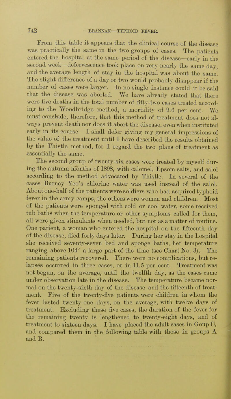 From this table it appears that the clinical course of the disease was practically the same in the two groups of cases. The patients entered the hospital at the same period of the disease—early in the second week—defervescence took place on very nearly the same day, and the average length of stay in the hospital was about the same. The slight difference of a day or two would probably disappear if the number of cases were larger. In no single instance could it be said that the disease was aborted. We have already stated that there were five deaths in the total number of fifty-two cases treated accord- ing to the Woodbridge method, a mortality of 9.6 per cent. We must conclude, therefore, that this method of treatment does not al- ways prevent death nor does it abort the disease, even when instituted early in its course. I shall defer giving my general impressions of the value of the treatment until I have described the results obtained by the Thistle method, for I regard the two plans of treatment as essentially the same. The second group of twenty-six cases were treated by myself dur- ing the autumn months of 1898, with calomel, Epsom salts, and salol according to the method advocated by Thistle. In several of the cases Burney Yeo’s chlorine water was used instead of the salol. About one-half of the patients were soldiers who had acquired typhoid fever in the army camps, the others were women and children. Most of the patients were sponged with cold or cool water, some received tub baths when the temperature or other symptoms called for them, all were given stimulants when needed, but not as a matter of routine. One patient, a woman who entered the hospital on the fifteenth day of the disease, died forty days later. During her stay in the hospital she received seventy-seven bed and sponge baths, her temperature ranging above 104° a large part of the time (see Chart No. 3). The remaining patients recovered. There were no complications, but re- lapses occurred in three cases, or in 11.5 per cent. Treatment was not begun, on the average, until the twelfth day, as the cases came under observation late in the disease. The temperature became nor- mal on the twenty-sixth day of the disease and the fifteenth of treat- ment. Five of the twenty-five patients were children in whom the fever lasted twenty-one days, on the average, with twelve days of treatment. Excluding these five cases, the duration of the fever for the remaining twenty is lengthened to twenty-eight days, and of treatment to sixteen days. I have placed the adult cases in Goup C, and compared them in the following table with those in groups A and B.