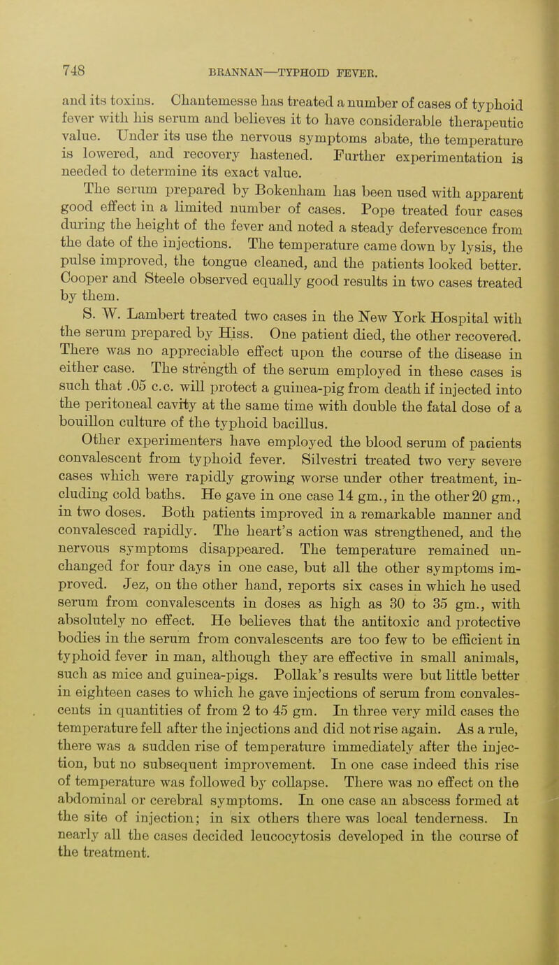 and its toxins. Cliantemesse lias treated a number of cases of typhoid fever with his serum and believes it to have considerable therapeutic value. Under its use the nervous symptoms abate, the temperature is lowered, and recovery hastened. Further experimentation is needed to determine its exact value. The seium prepared by Bokenham has been used with apparent good effect in a limited number of cases. Pope treated four cases during the height of the fever and noted a steady defervescence from the date of the injections. The temperature came down by lysis, the pulse improved, the tongue cleaned, and the patients looked better. Cooper and Steele observed equally good results in two cases treated by them. S. W. Lambert treated two cases in the New York Hospital with the serum prepared by Hiss. One patient died, the other recovered. There was no appreciable effect upon the course of the disease in either case. The strength of the serum employed in these cases is such that .05 c.c. will protect a guinea-pig from death if injected into the peritoneal cavity at the same time with double the fatal dose of a bouillon culture of the typhoid bacillus. Other experimenters have employed the blood serum of pacients convalescent from typhoid fever. Silvestri treated two very severe cases which were rapidly growing worse under other treatment, in- cluding cold baths. He gave in one case 14 gm., in the other 20 gm., in two doses. Both patients improved in a remarkable manner and convalesced rapidly. The heart’s action was strengthened, and the nervous symptoms disappeared. The temperature remained un- changed for four days in one case, but all the other symptoms im- proved. Jez, on the other hand, reports six cases in which he used serum from convalescents in doses as high as 30 to 35 gm., with absolutely no effect. He believes that the antitoxic and protective bodies in the serum from convalescents are too few to be efficient in typhoid fever in man, although they are effective in small animals, such as mice and guinea-pigs. Poliak’s results were but little better in eighteen cases to which he gave injections of serum from convales- cents in quantities of from 2 to 45 gm. In three very mild cases the temperature fell after the injections and did not rise again. As a rule, there was a sudden rise of temperature immediately after the injec- tion, but no subsequent improvement. In one case indeed this rise of temperature was followed by collapse. There was no effect on the abdominal or cerebral symptoms. In one case an abscess formed at the site of injection; in six others there was local tenderness. In nearly all the cases decided leucocytosis developed in the course of the treatment.