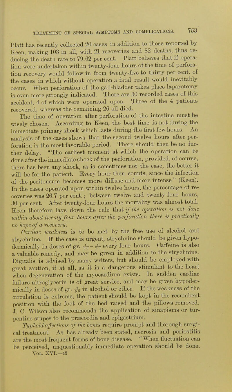 Platt lias recently collected 20 cases in addition to tliose reported by Iveen, making 103 in all, with 21 recoveries and 82 deaths, thus re- ducing the death rate to 79.62 per cent. Platt believes that if opera- tion were undertaken within twenty-four hours of the time of perfora- tion recovery would follow in from twenty-five to thirty per cent, of the cases in which without operation a fatal result would inevitably occur. When perforation of the gall-bladder takes place laparotomy is even more strongly indicated. There are 30 recorded cases of this accident, 4 of which were operated upon. Three of the 4 patients recovered, whereas the remaining 26 all died. The time of operation after perforation of the intestine must be wisely chosen. According to Keen, the best time is not during the immediate primary shock which lasts during the first few hours. An analysis of the cases shows that the second twelve hours after per- foration is the most favorable period. There should then be no fur- ther delay. “ The earliest moment at which the operation can be done after the immediate shock of the perforation, provided, of course, there has been any shock, as is sometimes not the case, the better it will be for the patient. Every hour then counts, since the infection of the peritoneum becomes more diffuse and more intense ” (Keen). In the cases operated upon within twelve hours, the percentage of re- coveries was 26.7 per cent. ; between twelve and twenty-four hours, 30 per cent. After twenty-four hours the mortality was almost total. Keen therefore lays down the rule that if the operation is not done within about twenty-four hours after the perforation there is practically no hope of a recovery. Cardiac iveahness is to be met by the free use of alcohol and strychnine. If the case is urgent, strychnine should be given hypo- dermically in doses of gr. every four hours. Caffeine is also a valuable remedy, and may be given in addition to the strychnine. Digitalis is advised by many writers, but should be employed with great caution, if at all, as it is a dangerous stimulant to the heart when degeneration of the myocardium exists. In sudden cardiac failure nitroglycerin is of great service, and may be given hypoder- mically in doses of gr. -fa in alcohol or ether. If the weakness of the circulation is extreme, the patient should be kept in the recumbent position with the foot of the bed raised and the pillows removed. J. C. Wilson also recommends the application of sinapisms or tur- pentine stupes to the praecordia and epigastrium. Typhoid affections of the bones require prompt and thorough surgi- cal treatment. As has already been stated, necrosis and periostitis are the most frequent forms of bone disease. “ When fluctuation can be perceived, unquestionably immediate operation should be done. Vol. XVI.—48