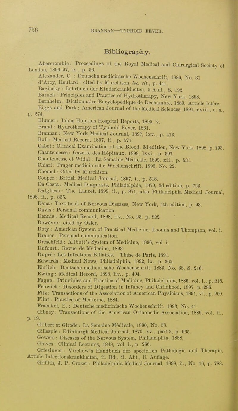 75(5 Bibliography. Abercrombie: Proceedings of the Royal Medical and Chirurgical Society of London, 1896-97, ix., p. 56. Alexander, 0. : Deutsche mediciniscbe AVochensclirift, 1886, No. 31. d’Arcy, Heulard : cited by Murchison, loc. cit., p. 441. Baginsky: Lehrbucli der Kinderkrankheiten, 5Aui, S. 192. Baruch : Principles and Practice of Hydrotherapy, New York, 1898. Bernheim : Dictionnaire Encyclopedique de Dechambre, 1889, Article Ictcire. and Park . American Journal of the Medical Sciences, 1897, cxiii n s p. 274. Blumer : Johns Hopkins Hospital Reports, 1895, v. Brand : Hydrotherapy of Typhoid Fever, 1861. Brannan: New York Medical Journal, 1897, lxv., p. 413. Bull: Medical Record, 1897, li., p. 577. Cabot: Clinical Examination of the Blood, 3d edition, New York, 1898, p. 193. Chantemesse: Gazette des Hopitaux, 1898, lxxi., p. 397. Chantemesse et Widal: La Semaine Medicale, 1892, xii., p. 531. Chiari: Prager medicinische Wochenschrift, 1893, No. 22. Chomel: Cited by Murchison. Cooper: British Medical Journal, 1897, i., p. 518. Da Costa: Medical Diagnosis, Philadelphia, 1870, 3d edition, p. 723. Dalgliesh : The Lancet, 1898, ii., p. 871, also Philadelphia Medical Journal, 1898, ii., p. 835. Dana : Text-book of Nervous Diseases, New York, 4th edition, p. 93. Davis: Personal communication. Dennis: Medical Record, 1898, liv., No. 23, p. 822. Dew5vre : cited by Osier. Doty : American System of Practical Medicine, Loomis and Thompson, vol. i. Draper: Personal communication. Dreschfekl: Allbutt’s System of Medicine, 1896, vol. i. Dufourt: Revue de Medecine, 1893. Dupre : Les Infections Biliaires. These de Paris, 1891. Edwards: Medical News, Philadelphia, 1892, lx., p. 365. Ehrlich: Deutsche medicinische Wochenschrift, 1883, No. 38, S. 216, Ewing: Medical Record, 1898, liv., p. 494. Fagge : Principles and Practice of Medicine, Philadelphia, 1886, vol. i., p. 218. Fenwick: Disorders of Digestion in Infancy and Childhood, 1897, p. 286. Fitz : Transactions of the Association of American Physicians, 1891, vi., p. 200. Flint: Practice of Medicine, 1884. Fraenkel, E. : Deutsche medicinische Wochenschrift, 1893, No. 41. Gibney: Transactions of the American Orthopedic Association, 1889, vol. ii., p. 19. Gilbert et Girode : La Semaine Medicale, 1890, No. 58. Gillespie: Edinburgh Medical Journal, 1870, xv., part 2, p. 965. Gowers : Diseases of the Nervous System, Philadelphia, 1888. Graves: Clinical Lectures, 1848, vol. i., p. 266. Griesinger: Virchow’s Handbucli der speciellen Pathologie und Therapie, Article Infectionskrankheiteu, ii. Bd., ii. Abt., ii. Auflage.