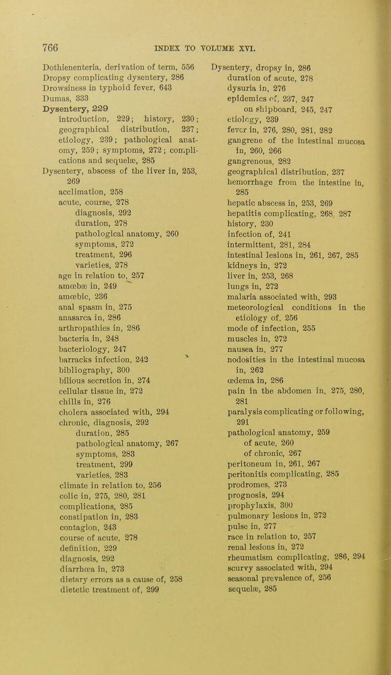 Dothienenteria, derivation of term, 556 Dropsy complicating dysentery, 286 Drowsiness in typhoid fever, 643 Dumas, 333 Dysentery, 229 introduction, 229; history, 230; geographical distribution, 237; etiology, 239; pathological anat- omy, 259 ; symptoms, 272; compli- cations and sequelae, 285 Dysentery, abscess of the liver in, 253, 269 acclimation, 258 acute, course, 278 diagnosis, 292 duration, 278 pathological anatomy, 260 symptoms, 272 treatment, 296 varieties, 278 age in relation to, 257 amoebae in, 249 amoebic, 236 anal spasm in, 275 anasarca in, 286 arthropathies in, 286 bacteria in, 248 bacteriology, 247 barracks infection, 242 bibliography, 300 bilious secretion in, 274 cellular tissue in, 272 chills in, 276 cholera associated with, 294 chronic, diagnosis, 292 duration, 285 pathological anatomy, 267 symptoms, 283 treatment, 299 varieties, 283 climate in relation to, 256 colic in, 275, 280, 281 complications, 285 constipation in, 283 contagion, 243 course of acute, 278 definition, 229 diagnosis, 292 diarrhoea in, 273 dietary errors as a cause of, 258 dietetic treatment of, 299 Dysentery, dropsy in, 286 duration of acute, 278 dysuria in, 276 epidemics of, 237, 247 on shipboard, 245, 247 etiology, 239 fever in, 276, 280, 281, 282 gangrene of the intestinal mucosa in, 260, 266 gangrenous, 282 geographical distribution, 237 hemorrhage from the intestine in, 285 hepatic abscess in, 253, 269 hepatitis complicating, 268. 287 history, 230 infection of, 241 intermittent, 281, 284 intestinal lesions in, 261, 267, 285 kidneys in, 272 liver in, 253, 268 lungs in, 272 malaria associated with, 293 meteorological conditions in the etiology of, 256 mode of infection, 255 muscles in, 272 nausea in, 277 nodosities in the intestinal mucosa in, 262 oedema in, 286 pain in the abdomen in, 275, 280, 281 paralysis complicating or following, 291 pathological anatomy, 259 of acute, 260 of chronic, 267 peritoneum in, 261, 267 peritonitis complicating, 285 prodromes, 273 prognosis, 294 prophylaxis, 300 pulmonary lesions in, 272 pulse in, 277 race in relation to, 257 renal lesions in, 272 rheumatism complicating, 286, 294 scurvy associated with, 294 seasonal prevalence of, 256 sequela}, 285