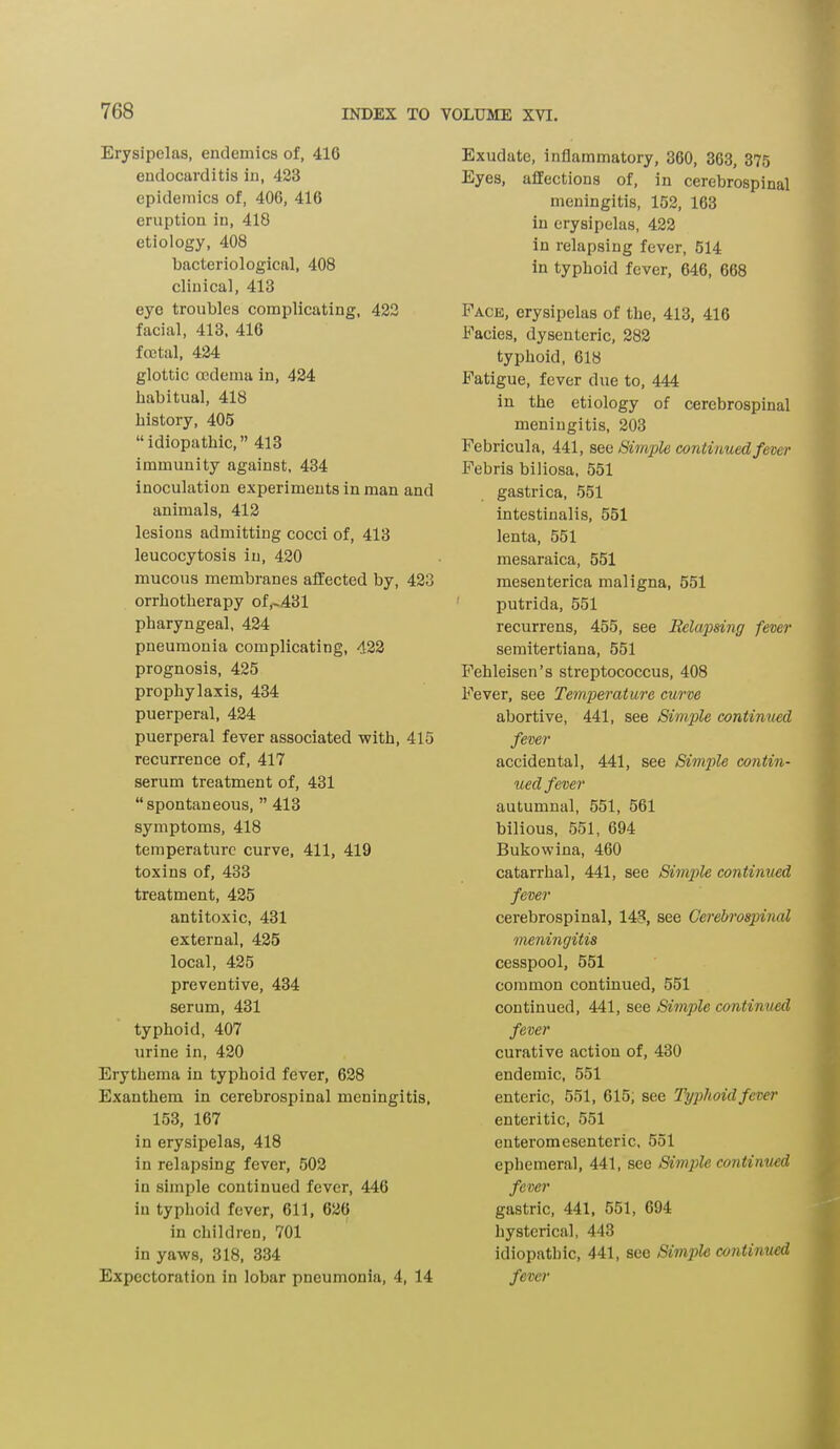 Erysipelas, endemics of, 416 endocarditis in, 423 epidemics of, 406, 416 eruption in, 418 etiology, 408 bacteriological, 408 clinical, 413 eye troubles complicating, 422 facial, 413, 416 foetal, 424 glottic oedema in, 424 habitual, 418 history, 405 “idiopathic,” 413 immunity against, 434 inoculation experiments in man and animals, 412 lesions admitting cocci of, 413 leucocytosis in, 420 mucous membranes affected by, 423 orrhotherapy of,-431 pharyngeal, 424 pneumonia complicating, 422 prognosis, 425 prophylaxis, 434 puerperal, 424 puerperal fever associated with, 415 recurrence of, 417 serum treatment of, 431 “spontaneous, ” 413 symptoms, 418 temperature curve, 411, 419 toxins of, 433 treatment, 425 antitoxic, 431 external, 425 local, 425 preventive, 434 serum, 431 typhoid, 407 urine in, 420 Erythema in typhoid fever, 628 Exanthem in cerebrospinal meningitis, 153, 167 in erysipelas, 418 in relapsing fever, 502 in simple continued fever, 446 in typhoid fever, 611, 626 in children, 701 in yaws, 318, 334 Expectoration in lobar pneumonia, 4, 14 Exudate, inflammatory, 360, 363, 375 Eyes, affections of, in cerebrospinal meningitis, 152, 163 in erysipelas, 422 in relapsing fever, 514 in typhoid fever, 646, 668 Face, erysipelas of the, 413, 416 Facies, dysenteric, 282 typhoid, 618 Fatigue, fever due to, 444 in the etiology of cerebrospinal meningitis, 203 Febricula, 441, see Simple continued fever Febris biliosa, 551 gastrica, 551 intestinalis, 551 lenta, 551 mesaraica, 551 mesenterica maligna, 551 putrida, 551 recurrens, 455, see Relapsing fever semitertiana, 551 Fehleisen’s streptococcus, 408 Fever, see Temperature curve abortive, 441, see Simple continued fever accidental, 441, see Simple contin- ued fever autumnal, 551, 561 bilious, 551, 694 Bukowina, 460 catarrhal, 441, see Simple continued fever cerebrospinal, 143, see Cerebrospinal meningitis cesspool, 551 common continued, 551 continued, 441, see Simple continued fever curative action of, 430 endemic, 551 enteric, 551, 615, see Typhoid fever enteritic, 551 enteromesenteric, 551 ephemeral, 441, see Simpie continued fever gastric, 441, 551, 694 hysterical, 443 idiopathic, 441, see Simple continued fever