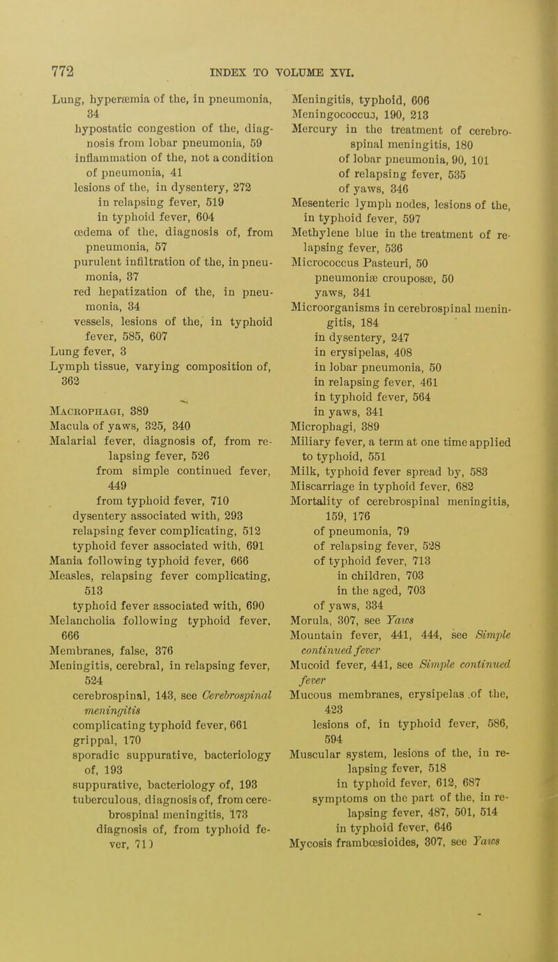 Lung, liyperamiia of the, in pneumonia, 34 hypostatic congestion of the, diag- nosis from lobar pneumonia, 59 inflammation of the, not a condition of pneumonia, 41 lesions of the, in dysentery, 272 in relapsing fever, 519 in typhoid fever, 604 oedema of the, diagnosis of, from pneumonia, 57 purulent infiltration of the, in pneu- monia, 37 red hepatization of the, in pneu- monia, 34 vessels, lesions of the, in typhoid fever, 585, 607 Lung fever, 3 Lymph tissue, varying composition of, 362 Macrophagi, 389 Macula of yaws, 325, 340 Malarial fever, diagnosis of, from re- lapsing fever, 526 from simple continued fever, 449 from typhoid fever, 710 dysentery associated with, 293 relapsing fever complicating, 512 typhoid fever associated with, 691 Mania following typhoid fever, 666 Measles, relapsing fever complicating, 513 typhoid fever associated with, 690 Melancholia following typhoid fever, 666 Membranes, false, 376 Meningitis, cerebral, in relapsing fever, 524 cerebrospinal, 143, see Cerebrospinal meningitis complicating typhoid fever, 661 grippal, 170 sporadic suppurative, bacteriology of, 193 suppurative, bacteriology of, 193 tuberculous, diagnosis of, from cere- brospinal meningitis, 173 diagnosis of, from typhoid fe- ver, 71) Meningitis, typhoid, 606 Meningococcus, 190, 213 Mercury in the treatment of cerebro- spinal meningitis, 180 of lobar pneumonia, 90, 101 of relapsing fever, 535 of yaws, 346 Mesenteric lymph nodes, lesions of the, in typhoid fever, 597 Methylene blue in the treatment of re- lapsing fever, 536 Micrococcus Pasteuri, 50 pneumoniae crouposse, 50 yaws, 341 Microorganisms in cerebrospinal menin- gitis, 184 in dysentery, 247 in erysipelas, 408 in lobar pneumonia, 50 in relapsing fever, 461 in typhoid fever, 564 in yaws, 341 Microphagi, 389 Miliary fever, a term at one time applied to typhoid, 551 Milk, typhoid fever spread by, 583 Miscarriage in typhoid fever, 682 Mortality of cerebrospinal meningitis, 159, 176 of pneumonia, 79 of relapsing fever, 528 of typhoid fever, 713 in children, 703 in the aged, 703 of yaws, 334 Morula, 307, see Taws Mountain fever, 441, 444, see Simple continued fever Mucoid fever, 441, see Simple continued fever Mucous membranes, erysipelas .of the, 423 lesions of, in typhoid fever, 586, 594 Muscular system, lesions of the, in re- lapsing fever, 518 in typhoid fever, 612, 687 symptoms on the part of the, in re- lapsing fever, 487, 501, 514 in typhoid fever, 646 Mycosis frambocsioides, 307, see Taws