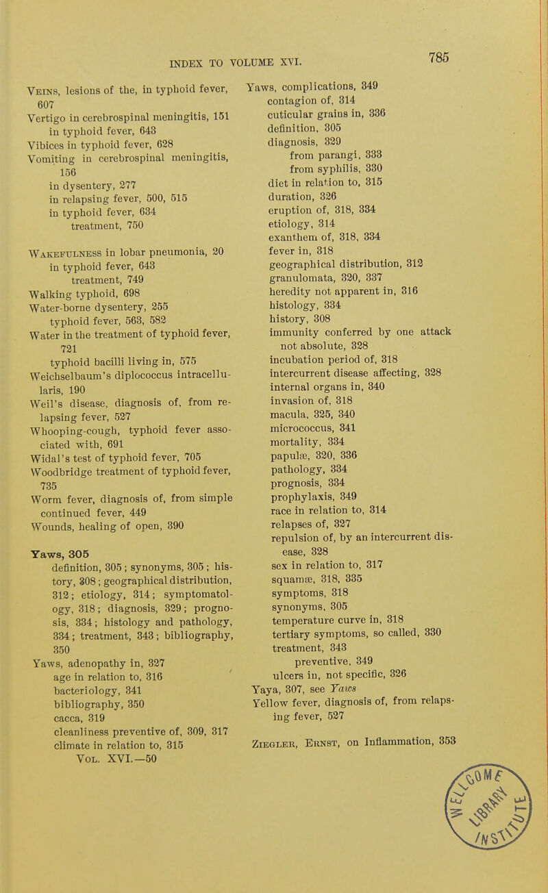 Veins, lesious of the, iu typhoid fever, 607 Vertigo in cerebrospinal meningitis, 151 in typhoid fever, 643 Vibices in typhoid fever, 628 Vomiting in cerebrospinal meningitis, 156 in dysentery, 277 in relapsing fever, 500, 515 in typhoid fever, 634 treatment, 750 Wakefulness in lobar pneumonia, 20 in typhoid fever, 643 treatment, 749 Walking typhoid, 698 Water-borne dysentery, 255 typhoid fever, 563, 582 Water in the treatment of typhoid fever, 721 typhoid bacilli living in, 575 Weichselbaum’s diplococcus intracellu- laris, 190 Weil’s disease, diagnosis of, from re- lapsing fever, 527 Whooping-cough, typhoid fever asso- ciated with, 691 Widal’s test of typhoid fever, 705 Woodbridge treatment of typhoid fever, 735 Worm fever, diagnosis of, from simple continued fever, 449 Wounds, healing of open, 390 Yaws, 305 definition, 305 ; synonyms, 305 ; his- tory, 308; geographical distribution, 312; etiology, 314; symptomatol- ogy, 318 ; diagnosis, 329 ; progno- sis, 334; histology and pathology, 334; treatment, 343; bibliography, 350 Yaws, adenopathy in, 327 age in relation to, 316 bacteriology, 341 bibliography, 350 caeca, 319 cleanliness preventive of, 309, 317 climate in relation to, 315 Vol, XVI.—50 Yaws, complications, 349 contagion of, 314 cuticular grains in, 336 definition, 305 diagnosis, 329 from parangi, 333 from syphilis, 330 diet in relation to, 315 duration, 326 eruption of, 318, 334 etiology, 314 exanthem of, 318, 334 fever in, 318 geographical distribution, 312 granulomata, 320, 337 heredity not apparent in, 316 histology, 334 history, 308 immunity conferred by one attack not absolute, 328 incubation period of, 318 intercurrent disease affecting, 328 internal organs in, 340 invasion of, 318 macula, 325, 340 micrococcus, 341 mortality, 334 papulm, 320, 336 pathology, 334 prognosis, 334 prophylaxis, 349 race in relation to, 314 relapses of, 327 repulsion of, by an intercurrent dis- ease, 328 sex in relation to, 317 squamm, 318, 335 symptoms, 318 synonyms, 305 temperature curve in, 318 tertiary symptoms, so called, 330 treatment, 343 preventive, 349 ulcers iu, not specific, 326 YTaya, 307, see Taws Yellow fever, diagnosis of, from relaps- ing fever, 527 Ziegler, Ernst, on Inflammation, 353