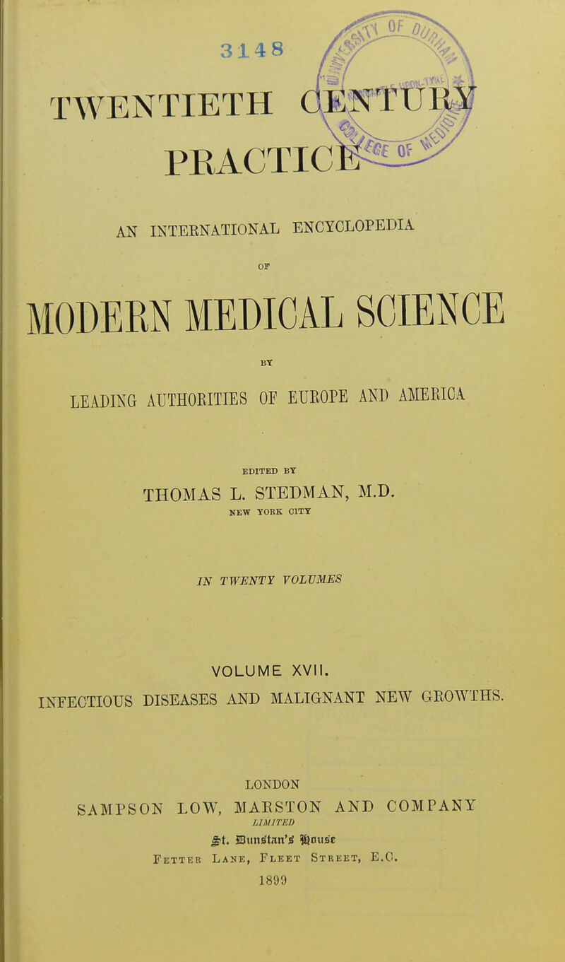 3148 TWEN AN INTERNATIONAL ENCYCLOPEDIA or modern medical science BY LEADING AUTHORITIES OE EUROPE AND AMERICA T1ETH PEACTIC EDITED BY THOMAS L. STEDMAN, M.D. NEW YORK CITY IN TWENTY VOLUMES VOLUME XVII. INFECTIOUS DISEASES AND MALIGNANT NEW GROWTHS. LONDON SAMPSON LOW, MARSTON AND COMPANY LIMITED £1. SBuns'trtn’g #)flus'c Fetter Lane, Fleet Street, E.G. 1899