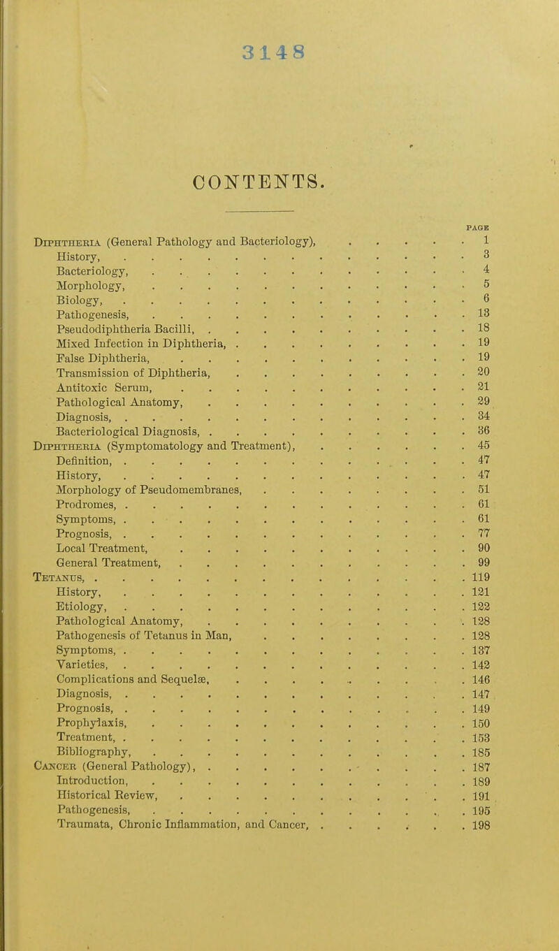 314 8 CONTENTS. PAGE Diphtheria (General Pathology and Bacteriology), 1 History, 3 Bacteriology, . 4 Morphology, .5 Biology, 6 Pathogenesis, 13 Pseudodiphtheria Bacilli, 18 Mixed Infection in Diphtheria, 19 False Diphtheria, 19 Transmission of Diphtheria, 20 Antitoxic Serum, 21 Pathological Anatomy, 29 Diagnosis, 34 Bacteriological Diagnosis 36 Diphtheria (Symptomatology and Treatment), 45 Definition, 47 History, 47 Morphology of Pseudomembranes 51 Prodromes, 61 Symptoms, 61 Prognosis, 77 Local Treatment, 90 General Treatment, 99 Tetanus, 119 History 121 Etiology, 122 Pathological Anatomy, 128 Pathogenesis of Tetanus in Man, 128 Symptoms 137 Varieties, 142 Complications and Sequelae, . 146 Diagnosis, 147 Prognosis, 149 Prophylaxis, 150 Treatment, 153 Bibliography 185 Cancer (General Pathology) - . . . 187 Introduction 189 Historical Review 191 Pathogenesis, 195 Traumata, Chronic Inflammation, and Cancer, 198