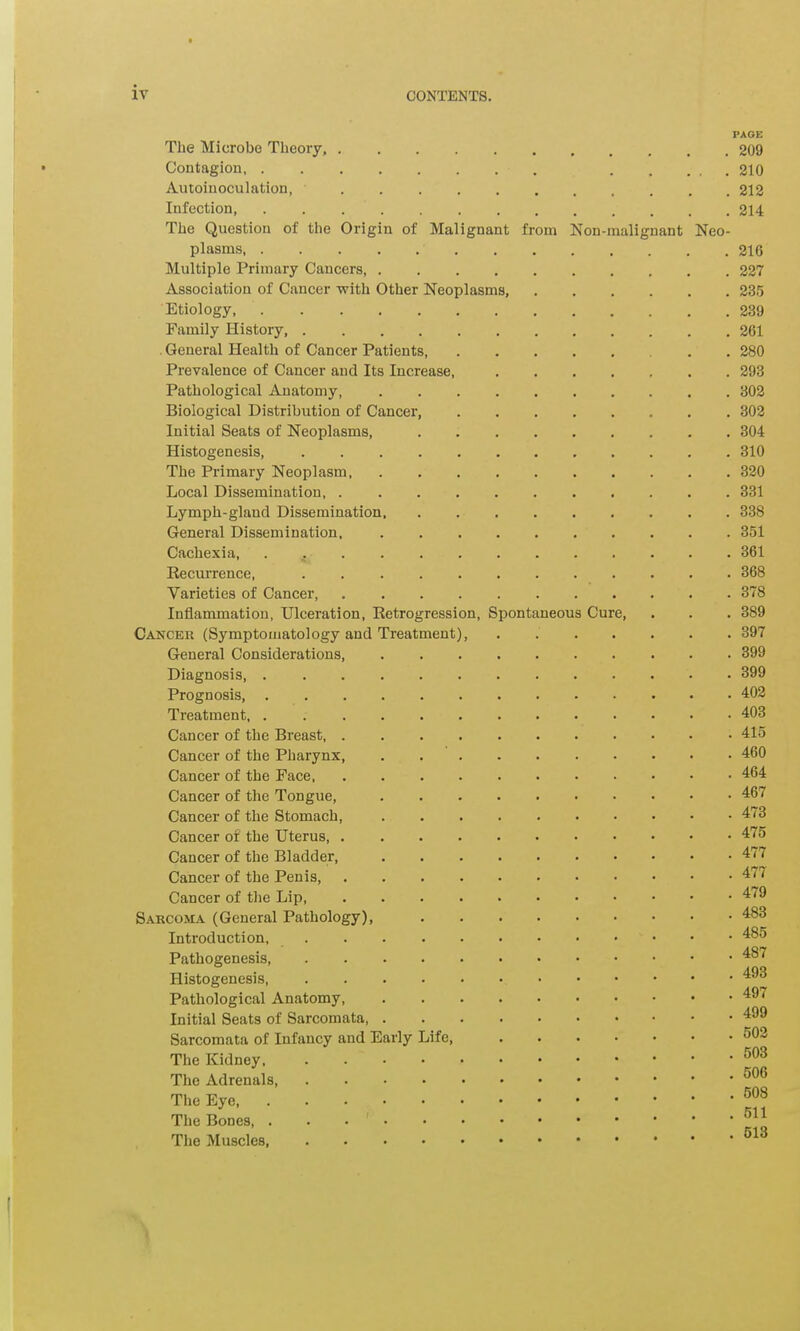 The Microbe Theory, Contagion Autoinoculation, Infection, ....... The Question of the Origin of Malignant plasms Multiple Primary Cancers, .... Association of Cancer with Other Neoplasms, Etiology, Family History General Health of Cancer Patients, Prevalence of Cancer and Its Increase, Pathological Anatomy, .... Biological Distribution of Cancer, Initial Seats of Neoplasms, Histogenesis, The Primary Neoplasm Local Dissemination, Lymph-gland Dissemination, General Dissemination, .... Cachexia, . Recurrence, Varieties of Cancer, ..... from PAGE . 209 . 210 . 212 . 214 Non-malignant Neo- 21G 227 . 235 . 239 . 261 . 280 . 293 . 302 . 302 . 304 . 310 . 320 . 331 . 338 . 351 . 361 . 368 . 378 Inflammation, Ulceration, Retrogression, Spontaneous Cure, Cancer (Symptomatology and Treatment), General Considerations, Diagnosis, . Prognosis, . Treatment, . Cancer of the Breast, . Cancer of the Pharynx, Cancer of the Face, Cancer of the Tongue, Cancer of the Stomach, Cancer of the Uterus, . Cancer of the Bladder, Cancer of the Penis, Cancer of the Lip, Sarcoma (General Pathology), Introduction, Pathogenesis, Histogenesis, Pathological Anatomy, Initial Seats of Sarcomata, Sarcomata of Infancy and Early Life, The Kidney, The Adrenals, The Eye, The Bones, . The Muscles, . 389 . 397 . 399 . 399 . 402 . 403 . 415 . 460 . 464 . 467 . 473 . 475 . 477 . 477 . 479 . 483 . 485 . 487 . 493 . 497 . 499 . 502 . 503 . 506 . 508 . 511 . 513