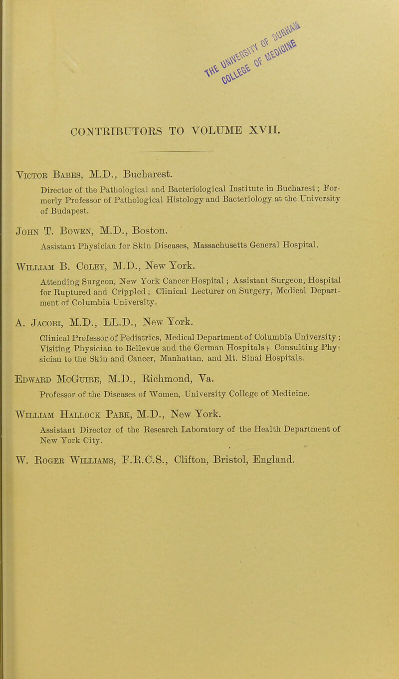 CONTRIBUTORS TO VOLUME XVII. Victor Babes, M.D., Bucharest. Director of the Pathological and Bacteriological Institute in Bucharest; For- merly Professor of Pathological Histology and Bacteriology at the University of Budapest. John T. Bowen, M.D., Boston. Assistant Physician for Skin Diseases, Massachusetts General Hospital. William B. Coley, M.D., New York. Attending Surgeon, New York Cancer Hospital; Assistant Surgeon, Hospital for Ruptured and Crippled ; Clinical Lecturer on Surgery, Medical Depart- ment of Columbia University. A. Jacobi, M.D., LL.D., New York. Clinical Professor of Pediatrics, Medical Department of Columbia University ; Visiting Physician to Bellevue and the German Hospitals ;• Consulting Phy- sician to the Skiu and Cancer, Manhattan, and Mt. Sinai Hospitals. Edward McGuire, M.D., Richmond, Va. Professor of the Diseases of Women, University College of Medicine. Willlym Hallock Park, M.D., New York. Assistant Director of the Research Laboratory of the Health Department of New York City. W. Roger Williams, F.R.C.S., Clifton, Bristol, England.