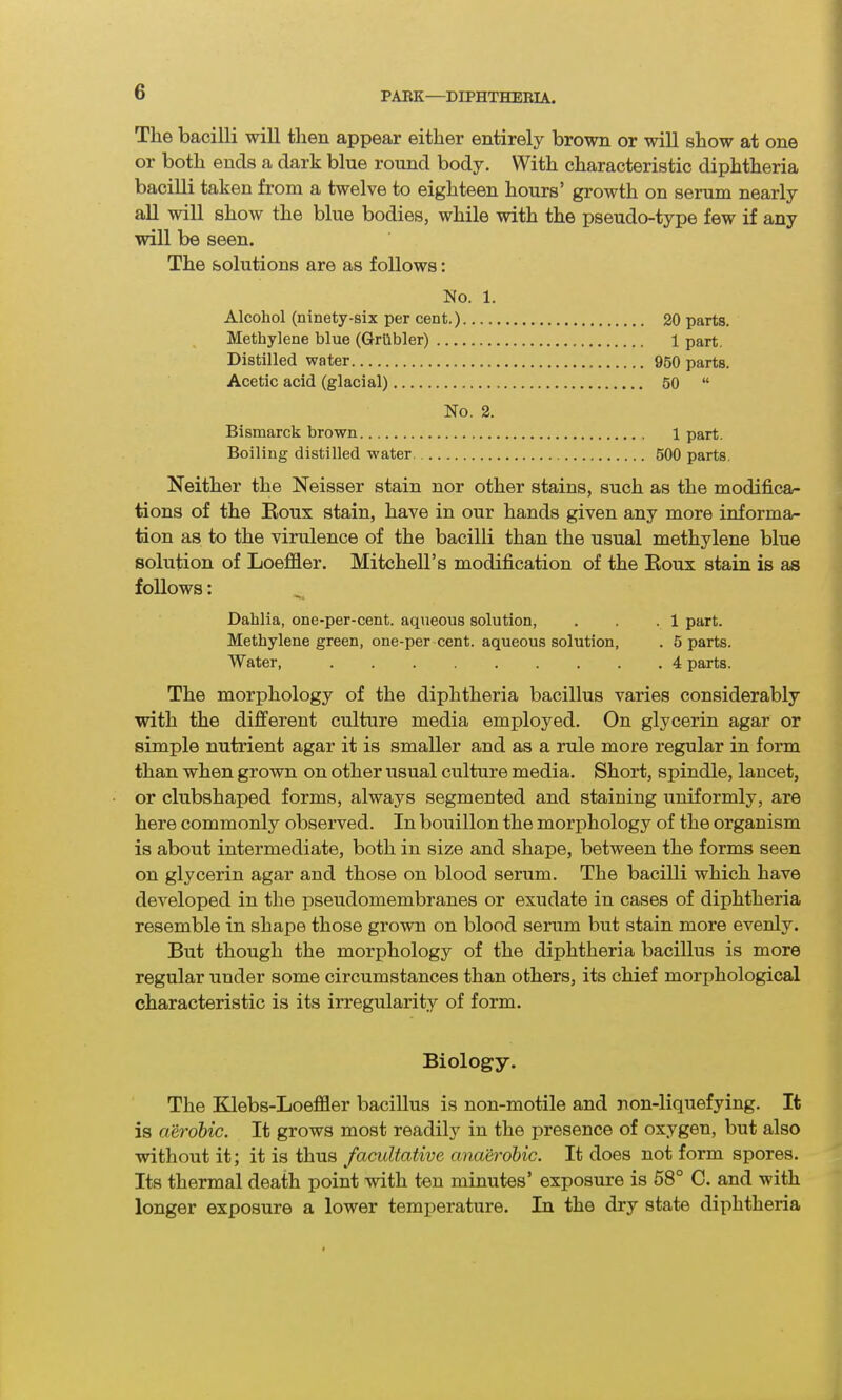 The bacilli will then appear either entirely brown or will show at one or both ends a dark blue round body. With characteristic diphtheria bacilli taken from a twelve to eighteen hours’ growth on serum nearly all will show the blue bodies, while with the pseudo-type few if any will be seen. The solutions are as follows: No. 1. Alcohol (ninety-six per cent.) 20 parts. Methylene blue (Grilbler) 1 part. Distilled water 950 parts. Acetic acid (glacial) 50 “ No. 2. Bismarck brown 1 part. Boiling distilled water. 500 parts. Neither the Neisser stain nor other stains, such as the modifica- tions of the Roux stain, have in our hands given any more informa- tion as to the virulence of the bacilli than the usual methylene blue solution of Loeffler. Mitchell’s modification of the Roux stain is as follows: Dahlia, one-per-cent, aqueous solution, . , .1 part. Methylene green, one-per cent, aqueous solution, . 5 parts. Water, 4 parts. The morphology of the diphtheria bacillus varies considerably with the different culture media employed. On glycerin agar or simple nutrient agar it is smaller and as a rule more regular in form than when grown on other usual culture media. Short, spindle, lancet, or clubshaped forms, always segmented and staining uniformly, are here commonly observed. In bouillon the morphology of the organism is about intermediate, both in size and shape, between the forms seen on glycerin agar and those on blood serum. The bacilli which have developed in the pseudomembranes or exudate in cases of diphtheria resemble in shape those grown on blood serum but stain more evenly. But though the morphology of the diphtheria bacillus is more regular under some circumstances than others, its chief morphological characteristic is its irregularity of form. Biology. The Klebs-Loeffler bacillus is non-motile and non-liquefying. It is aerobic. It grows most readily in the presence of oxygen, but also without it; it is thus facultative anaerobic. It does not form spores. Its thermal death point with ten minutes’ exposure is 58° C. and with longer exposure a lower temperature. In the dry state diphtheria