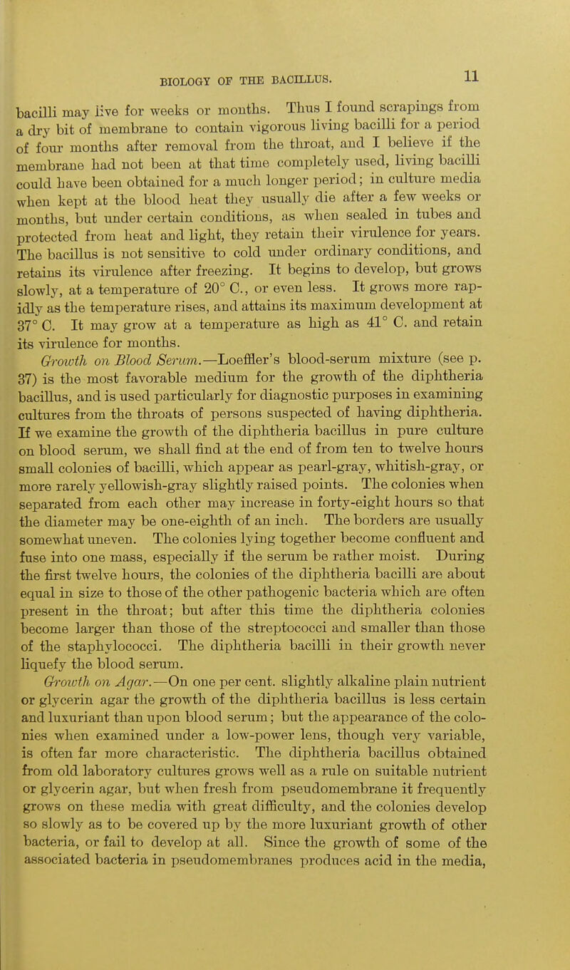 bacilli may iive for weeks or months. Thus I found scrapings from a dry bit of membrane to contain vigorous living bacilli for a period of four months after removal from the throat, and I believe if the membrane had not been at that time completely used, living bacilli could have been obtained for a much longer period; in culture media when kept at the blood heat they usually die after a few weeks or months, but under certain conditions, as when sealed in tubes and protected from heat and light, they retain their virulence for years. The bacillus is not sensitive to cold under ordinary conditions, and retains its virulence after freezing. It begins to develop, but grows slowly, at a temperature of 20° C., or even less. It grows more rap- idly as the temperature rises, and attains its maximum development at 37° C. It may grow at a temperature as high as 41° C. and retain its virulence for months. Growth on Blood Serum,.— Loeffler’s blood-serum mixture (see p. 37) is the most favorable medium for the growth of the diphtheria bacillus, and is used particularly for diagnostic purposes in examining cultures from the throats of persons suspected of having diphtheria. If we examine the growth of the diphtheria bacillus in pure culture on blood serum, we shall find at the end of from ten to twelve hours small colonies of bacilli, which appear as pearl-gray, whitish-gray, or more rarely yellowish-gray slightly raised points. The colonies when separated from each other may increase in forty-eight hours so that the diameter may be one-eightli of an inch. The borders are usually somewhat uneven. The colonies lying together become confluent and fuse into one mass, especially if the serum be rather moist. During the first twelve hours, the colonies of the diphtheria bacilli are about equal in size to those of the other pathogenic bacteria which are often present in the throat; but after this time the diphtheria colonies become larger than those of the streptococci and smaller than those of the staphylococci. The diphtheria bacilli in their growth never liquefy the blood serum. Growth on Agar.—On one per cent, slightly alkaline plain nutrient or glycerin agar the growth of the diphtheria bacillus is less certain and luxuriant than upon blood serum; but the appearance of the colo- nies when examined under a low-power lens, though very variable, is often far more characteristic. The diphtheria bacillus obtained from old laboratory cultures grows well as a rule on suitable nutrient or glycerin agar, but when fresh from pseudomembrane it frequently grows on these media with great difficulty, and the colonies develop so slowly as to be covered up by the more luxuriant growth of other bacteria, or fail to develop at all. Since the growth of some of the associated bacteria in pseudomembranes produces acid in the media,