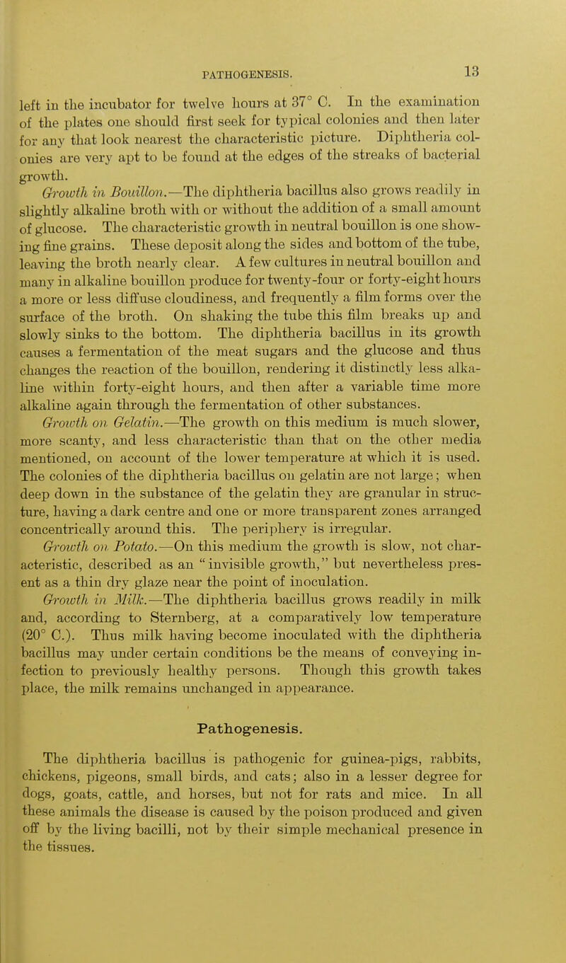 left in the incubator for twelve hours at 37° C. In the examination of the plates one should first seek for typical colonies and then later for any that look nearest the characteristic picture. Diphtheria col- onies are very apt to be found at the edges of the streaks of bacterial growth. Growth in Bouillon—The diphtheria bacillus also grows readily in slightly alkaline broth with or without the addition of a small amount of glucose. The characteristic growth in neutral bouillon is one show- ing fine grains. These deposit along the sides and bottom of the tube, leaving the broth nearly clear. A few cultures in neutral bouillon and many in alkaline bouillon produce for twenty-four or forty-eight hours a more or less diffuse cloudiness, and frequently a film forms over the surface of the broth. On shaking the tube this film breaks up and slowly sinks to the bottom. The diphtheria bacillus in its growth causes a fermentation of the meat sugars and the glucose and thus changes the reaction of the bouillon, rendering it distinctly less alka- line within forty-eight hours, and then after a variable time more alkaline again through the fermentation of other substances. Growth on Gelatin.—The growth on this medium is much slower, more scanty, and less characteristic than that on the other media mentioned, on account of the lower temperature at which it is used. The colonies of the diphtheria bacillus on gelatin are not large; when deep down in the substance of the gelatin they are granular in struc- ture, having a dark centre and one or more transparent zones arranged concentrically around this. The periphery is irregular. Growth on Potato.—On this medium the growth is slow, not char- acteristic, described as an “invisible growth,” but nevertheless pres- ent as a thin dry glaze near the point of inoculation. Growth in Milk.— The diphtheria bacillus grows readily in milk and, according to Sternberg, at a comparatively low temperature (20° C.). Thus milk having become inoculated with the diphtheria bacillus may under certain conditions be the means of conveying in- fection to previously healthy persons. Though this growth takes place, the milk remains unchanged in appearance. Pathogenesis. The diphtheria bacillus is pathogenic for guinea-pigs, rabbits, chickens, pigeons, small birds, and cats; also in a lesser degree for dogs, goats, cattle, and horses, but not for rats and mice. In all these animals the disease is caused by the poison produced and given off by the living bacilli, not by their simple mechanical presence in the tissues.