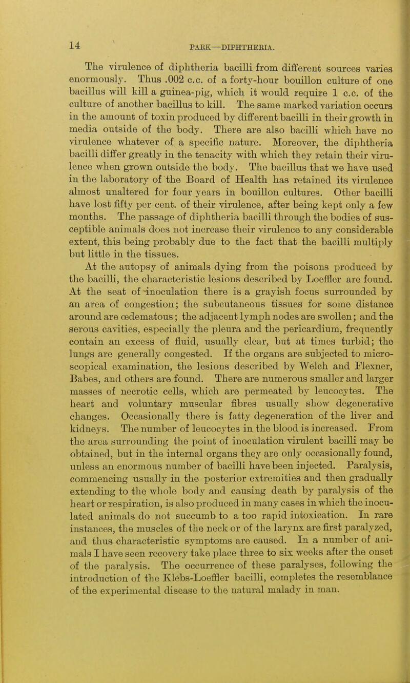 The virulence of diphtheria bacilli from different sources varies enormously. Thus .002 c.c. of a forty-hour bouillon culture of one bacillus will kill a guinea-pig, which it would require 1 c.c. of the culture of another bacillus to kill. The same marked variation occurs in the amount of toxin produced by different bacilli in their growth in media outside of the body. There are also bacilli which have no virulence whatever of a specific nature. Moreover, the dijilitheria bacilli differ greatly in the tenacity with which they retain their viru- lence when grown outside the body. The bacillus that we have used in the laboratory of the Board of Health has retained its virulence almost unaltered for four years in bouillon cultures. Other bacilli have lost fifty per cent, of their virulence, after being kept only a few months. The passage of diphtheria bacilli through the bodies of sus- ceptible animals does not increase their virulence to any considerable extent, this being probably due to the fact that the bacilli multiply but little in the tissues. At the autopsy of animals dying from the poisons produced by the bacilli, the characteristic lesions described by Loeffler are found. At the seat of -inoculation there is a grayish focus surrounded by an area of congestion; the subcutaneous tissues for some distance around are oedematous; the adjacent lymph nodes are swollen; and the serous cavities, especially the pleura and the pericardium, frequently contain an excess of fluid, usually clear, but at times turbid; the lungs are generally congested. If the organs are subjected to micro- scopical examination, the lesions described by Welch and Flexner, Babes, and others are found. There are numerous smaller and larger masses of necrotic cells, which are permeated by leucocytes. The heart and voluntary muscular fibres usually show degenerative changes. Occasionally there is fatty degeneration of the liver and kidneys. The number of leucocytes in the blood is increased. From the area surrounding the point of inoculation virulent bacilli may be obtained, but in the internal organs they are only occasionally found, unless an enormous number of bacilli have been injected. Paralysis, commencing usually in the posterior extremities and then gradually extending to the whole body and causing death by paralysis of the heart or respiration, is also produced in many cases in which the inocu- lated animals do not succumb to a too rapid intoxication. In rare instances, the muscles of the neck or of the larynx are first paralyzed, and thus characteristic symptoms are caused. In a number of ani- mals I have seen recovery take place three to six weeks after the onset of the paralysis. The occurrence of these paralyses, following the introduction of the Klebs-Loeffler bacilli, comxffetes the resemblance of the experimental disease to the natural malady in man.