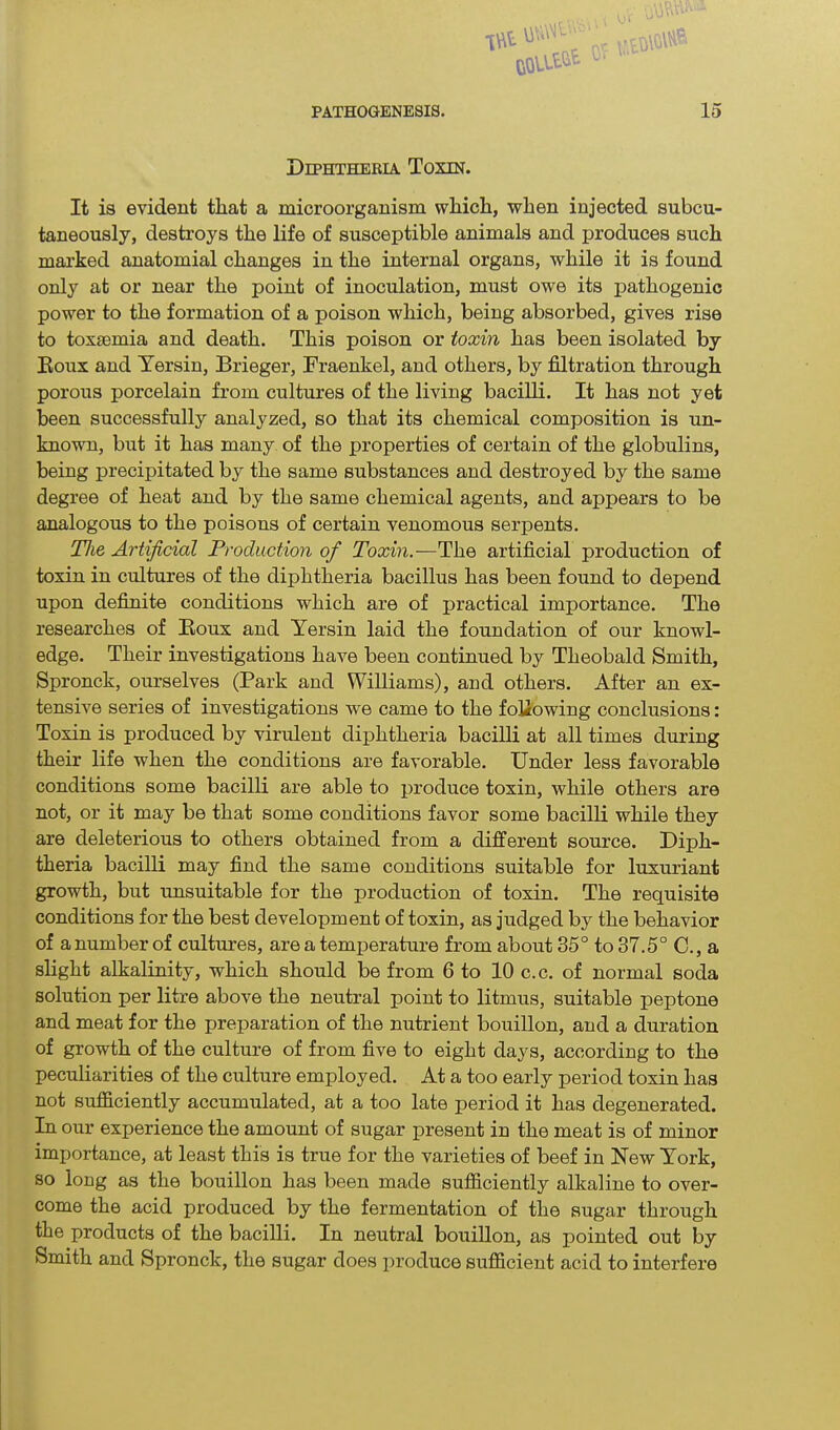 JVJD’ 1\\l &QLl£^ PATHOGENESIS. 15 Diphtheria Toxin. It is evident that a microorganism which, when injected subcu- taneously, destroys the life of susceptible animals and produces such marked anatomial changes in the internal organs, while it is found only at or near the point of inoculation, must owe its pathogenic power to the formation of a poison which, being absorbed, gives rise to toxaemia and death. This poison or toxin has been isolated by Roux and Yersin, Brieger, Fraenkel, and others, by filtration through porous porcelain from cultures of the living bacilli. It has not yet been successfully analyzed, so that its chemical composition is un- known, but it has many of the properties of certain of the globulins, being precipitated by the same substances and destroyed by the same degree of heat and by the same chemical agents, and appears to be analogous to the poisons of certain venomous serpents. The Artificial Production of Toxin.—The, artificial production of toxin in cultures of the diphtheria bacillus has been found to depend upon definite conditions which are of practical importance. The researches of Roux and Yersin laid the foundation of our knowl- edge. Their investigations have been continued by Theobald Smith, Spronck, ourselves (Park and Williams), and others. After an ex- tensive series of investigations we came to the following conclusions: Toxin is produced by virulent diphtheria bacilli at all times during their life when the conditions are favorable. Under less favorable conditions some bacilli are able to produce toxin, while others are not, or it may be that some conditions favor some bacilli while they are deleterious to others obtained from a different source. Diph- theria bacilli may find the same conditions suitable for luxuriant growth, but unsuitable for the production of toxin. The requisite conditions for the best development of toxin, as judged by the behavior of anumberof cultures, are a temperature from about 35° to 37.5° C., a slight alkalinity, which should be from 6 to 10 c.c. of normal soda solution per litre above the neutral point to litmus, suitable peptone and meat for the preparation of the nutrient bouillon, and a duration of growth of the culture of from five to eight days, according to the peculiarities of the culture employed. At a too early period toxin has not sufficiently accumulated, at a too late period it has degenerated. In our experience the amount of sugar present in the meat is of minor importance, at least this is true for the varieties of beef in New York, so long as the bouillon has been made sufficiently alkaline to over- come the acid produced by the fermentation of the sugar through the products of the bacilli. In neutral bouillon, as pointed out by Smith and Spronck, the sugar does produce sufficient acid to interfere