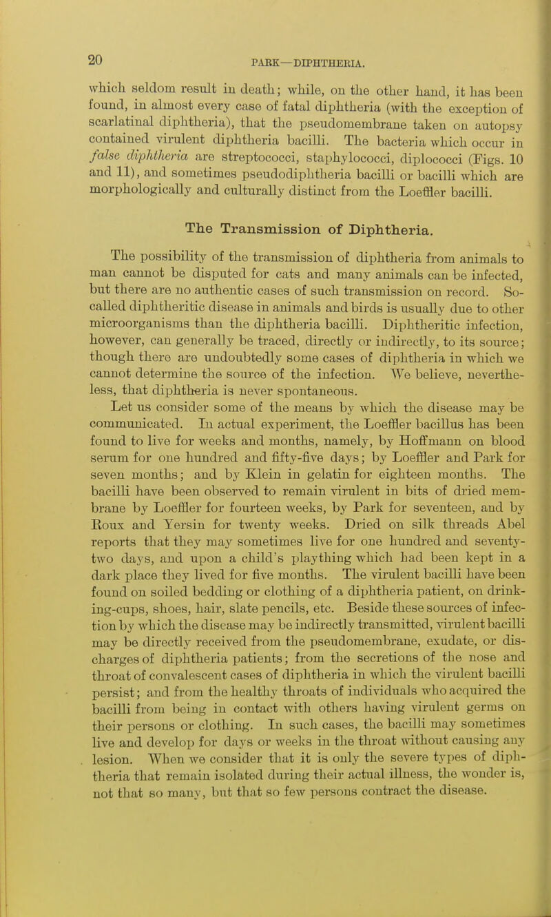 which seldom result in death; while, on the other hand, it has been found, in almost every case of fatal diphtheria (with the exception of scarlatinal diphtheria), that the pseudomembrane taken on autopsy contained virulent diphtheria bacilli. The bacteria which occur in false diphtheria are streptococci, staphylococci, diplococci (Figs. 10 and 11), and sometimes pseudodiphtheria bacilli or bacilli which are morphologically and culturally distinct from the Loeffler bacilli. The Transmission of Diphtheria. The possibility of the transmission of diphtheria from animals to man cannot be disputed for cats and many animals can be infected, but there are no authentic cases of such transmission on record. So- called diphtheritic disease in animals and birds is usually due to other microorganisms than the diphtheria bacilli. Diphtheritic infection, however, can generally be traced, directly or indirectly, to its source; though there are undoubtedly some cases of diphtheria in which we cannot determine the source of the infection. We believe, neverthe- less, that diphtheria is never spontaneous. Let us consider some of the means by which the disease may be communicated. In actual experiment, the Loeffler bacillus has been found to live for weeks and months, namely, by Hoffmann on blood serum for one hundred and fifty-five days; by Loeffler and Park for seven months; and by Klein in gelatin for eighteen months. The bacilli have been observed to remain virulent in bits of dried mem- brane by Loeffler for fourteen weeks, by Park for seventeen, and by Roux and Yersin for twenty weeks. Dried on silk threads Abel reports that they may sometimes live for one hundred and seventy- two days, and upon a child’s play thing which had been kept in a dark place they lived for five months. The virulent bacilli have been found on soiled bedding or clothing of a diphtheria patient, on drink- ing-cups, shoes, hair, slate pencils, etc. Beside these sources of infec- tion by which the disease may be indirectly transmitted, virulent bacilli may be directly received from the pseudomembrane, exudate, or dis- charges of diphtheria patients; from the secretions of the nose and throat of convalescent cases of diphtheria in which the virulent bacilli persist; and from the healthy throats of individuals who acquired the bacilli from being in contact with others having virulent germs on their persons or clothing. In such cases, the bacilli may sometimes live and develop for days or weeks in the throat without causing any lesion. When we consider that it is only the severe types of diph- theria that remain isolated during their actual illness, the wonder is, not that so many, but that so few persons contract the disease.