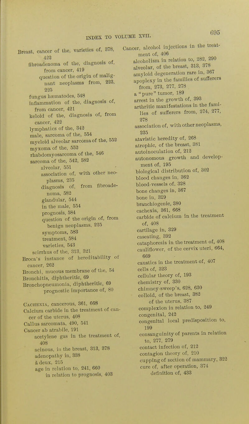 INDEX TO Breast, cancer of the, varieties of, 378, 422 fibroadenoma of the, diagnosis of, from cancer, 419 question of the origin of malig- nant neoplasms from, 223, 225 fungus luematodes, 548 inflammation of the, diagnosis of, from cancer, 421 keloid of the, diagnosis of, from cancer, 422 lymphatics of the, 342 male, sarcoma of the, 554 myeloid alveolar sarcoma of the, 552 myxoma of the, 552 rhabdomyosarcoma of the, 546 sarcoma of the, 542, 582 alveolar, 551 association of, with other neo- plasms, 235 diagnosis of, from fibroade- noma, 582 glandular, 544 in the male, 554 prognosis, 584 question of the origin of, from benign neoplasms, 225 symptoms, 583 treatment, 584 varieties, 543 scirrhus of the, 313, 321 Broca’s instance of hereditability of cancer, 262 Bronchi, mucous membrane of the, 54 Bronchitis, diphtheritic, 69 Bronchopneumonia, diphtheritic, 69 prognostic importance of, 80 Cachexia, cancerous, 361, 668 Calcium carbide in the treatment of can- cer of tbe uterus, 408 Callus sarcomata, 490, 541 Cancer ab atrabile, 191 acetylene gas in the treatment of, 408 acinous, in the breast, 313, 378 adenopathy in, 338 a deux, 215 age in relation to, 241, 660 in relation to prognosis, 403 VOLUME XVII. Cancer, alcohol injections in the treat- ment of, 406 alcoholism in relation to, 282, 290 alveolar, of the breast, 313, 378 amyloid degeneration rare in, 367 apoplexy in the families of suffereis from, 273, 277, 278 a “pure” tumor, 189 arrest in the growth of, 393 arthritic manifestations in the fami- lies of sufferers from, 274, 277, 278 association of, with other neoplasms, 235 atavistic heredity of, 268 atrophic, of the breast, 381 autoinoculation of, 212 autonomous growth and develop- ment of, 195 biological distribution of, 302 blood changes in, 362 blood-vessels of, 328 bone changes in, 367 bone in, 329 branchiogenic, 380 cachexia, 361, 668 carbide of calcium in the treatment of, 408 cartilage in, 329 caseating, 392 cataplioresis in the treatment of, 408 cauliflower, of the cervix uteri, 664, 669 caustics in the treatment of, 407 cells of, 323 cellular theory of, 193 chemistry of, 330 chimney-sweep’s, 628, 630 colloid, of the breast, 382 of the uterus, 387 complexion in relation to, 249 congenital, 242 congenital local predisposition to, 199 consanguinity of parents in relation to, 277, 279 contact infection of, 212 contagion theory of, 210 cupping of section of mammary, 322 cure of, after operation, 374 definition of, 433