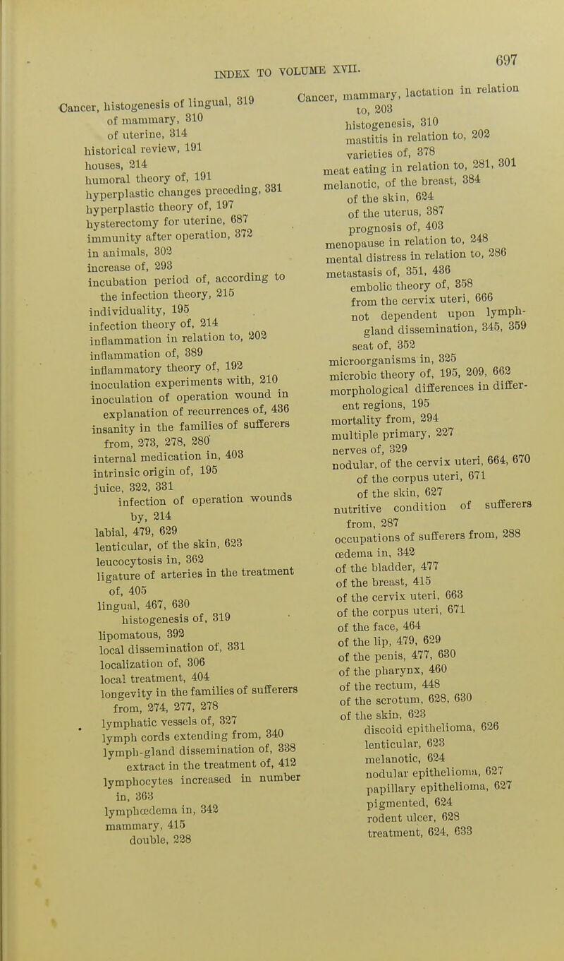 INDEX TO VOLUME XVII. Cancer, histogenesis of lingual, 31 of mammary, 310 of uterine, 314 historical review, 191 houses, 214 humoral theory of, 191 hyperplastic changes preceding, 331 hyperplastic theory of, 197 hysterectomy for uterine, 687 immunity after operation, 372 in animals, 302 increase of, 293 incubation period of, according to the infection theory, 215 individuality, 195 infection theory of, 214 inflammation in relation to, 202 inflammation of, 389 inflammatory theory of, 192 inoculation experiments with, 210 inoculation of operation wound in explanation of recurrences of, 436 insanity in the families of sufferers from, 273, 278, 280 internal medication in, 403 intrinsic origin of, 195 juice, 322, 331 infection of operation wounds by, 214 labial, 479, 629 lenticular, of the skin, 623 leucocytosis in, 362 ligature of arteries in the treatment of, 405 lingual, 467, 630 histogenesis of, 319 lipomatous, 392 local dissemination of, 331 localization of, 306 local treatment, 404 longevity in the families of sufferers from, 274, 277, 278 lymphatic vessels of, 327 lymph cords extending from, 340 lymph-gland dissemination of, 338 extract in the treatment of, 412 lymphocytes increased in number in, 363 lympboedema in, 342 mammary, 415 double, 228 Cancer, mammary, lactation in relation to, 203 histogenesis, 310 mastitis in relation to, 202 varieties of, 378 meat eating in relation to, 281, 301 melanotic, of the breast, 384 of the skin, 624 of the uterus, 387 prognosis of, 403 menopause in relation to, 248 mental distress in relation to, 286 metastasis of, 351, 436 embolic theory of, 358 from the cervix uteri, 666 not dependent upon lymph- gland dissemination, 345, 359 seat of, 352 microorganisms in, 325 microbic theory of, 195, 209, 662 morphological differences in differ- ent regions, 195 mortality from, 294 multiple primary, 227 nerves of, 329 nodular, of the cervix uteri, 664, 670 of the corpus uteri, 671 of the skin, 627 nutritive condition of sufferers from, 287 occupations of sufferers from, 288 mdema in, 342 of the bladder, 477 of the breast, 415 of the cervix uteri, 663 of the corpus uteri, 671 of the face, 464 of the lip, 479, 629 of the penis, 477, 630 of the pharynx, 460 of the rectum, 448 of the scrotum, 628, 630 of the skin, 623 discoid epithelioma, 626 lenticular, 623 melanotic, 624 nodular epithelioma, 627 papillary epithelioma, 627 pigmented, 624 rodent ulcer, 628 treatment, 624, 633