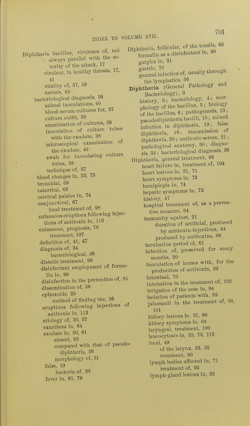 index to volume XVII. Diphtheria bacillus, virulence of, not always parallel with the se verity of the attack, If virulent, in healthy throats, If, 41 vitality of, 57, 59 xerosis, 62 bacteriological diagnosis, 36 animal inoculations, 40 blood-serum cultures for, 3f culture outfit, 38 examination of cultures, 39 inoculation of culture tubes •with the exudate, 38 microscopical examination of the exudate, 40 swab for inoculating culture tubes, 38 technique of, 3f blood changes in, 33, f3 Uronchial, 69 catarrhal, 62 cerebral palsies in, f4 conjunctival, 6f local treatment of, 98 cutaneous eruptions following injec- tions of antitoxin in, 113 cutaneous, prognosis, f8 treatment, lOf definition of, 41, 4f diagnosis of, 34 bacteriological, 36 dietetic treatment, 99 disinfectant employment of forma- liu in, 90 . ft1 disinfection in the prevention ot, el dissemination of, 56 epitoxoids, 25 method of finding the, 26 eruptions following injections of antitoxin in, 113 etiology of, 20, 5f exanthem in, 64 exudate in, 30, 61 absent, 62 compared with that of pseudo' diphtheria, 36 morphology of, 51 false, 19 bacteria of, 20 fever in, 61, 79 Diphtheria, follicular, of the tonsils 63 formalin as a disinfectant in, 90 gargles in, 91 general infection of, usually through the lymphatics, 56 Diphtheria (General Pathology and Bacteriology), 3 history, 3; bacteriology, > 111 or phology of the bacillus, 5, biology Of the bacillus, 6 ; pathogenesis,. 13 . pseudodiphtheria bacilli, 18; mixed infection in diphtheria, 19 , a se diphtheria, 19; transmission ol diphtheria, 20 ; antitoxic serum, 21; pathological anatomy, 30; diagno- sis, 34 ; bacteriological diagnosis, 36 Diphtheria, general treatment, 99 heart failure in, treatment of, 104 heart lesions in, 31, 71 heart symptoms in, 72 hemiplegia in, 74 hepatic symptoms in, 72 history, 47 hospital treatment of, as a preven- tive measure, 84 immunity against, 21 duration of artificial, produced by antitoxin injections, 44 produced by antitoxins, 88 incubation period of, 61 infection of, preserved for many months, 20 inoculation of horses with for the production of antitoxin, 22 intestinal, 70 intubation in the treatment of, 102 irrigation of the nose in, 94 isolation of patients with, 83 jaborandi in the treatment of, 98, 101 kidney lesions in, 31, 68 kidney symptoms in, 68 laryngeal, treatment, 100 leucocytosis in, 33, <3, 112 local, 49 of the larynx, 53, 55 treatment, 90 lymph bodies affected in, 71 treatment of, 95 lymph-gland lesions in, 32