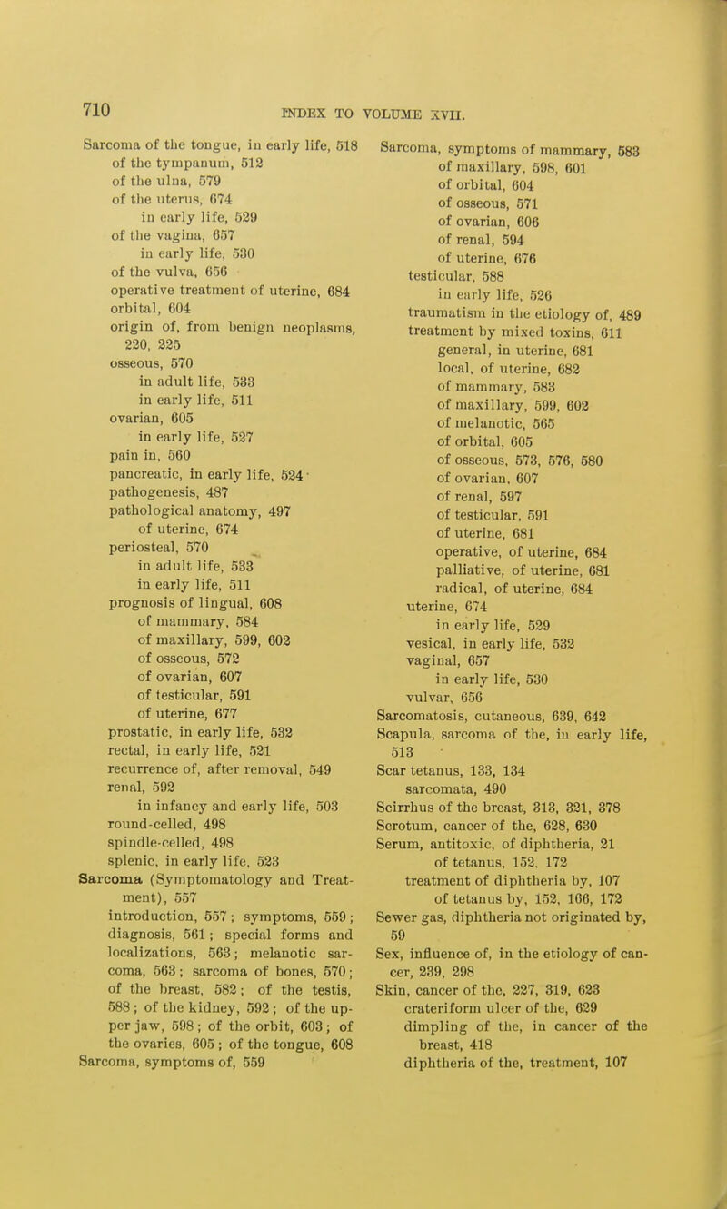 Sarcoma of the tongue, in early life, 518 of the tympanum, 512 of the ulna, 579 of the uterus, G74 in early life, 529 of the vagina, 657 in early life, 530 of the vulva, 656 operative treatment of uterine, 684 orbital, 604 origin of, from benign neoplasms, 220, 225 osseous, 570 in adult life, 533 in early life, 511 ovarian, 605 in early life, 527 pain in, 560 pancreatic, in early life, 524 • pathogenesis, 487 pathological anatomy, 497 of uterine, 674 periosteal, 570 in adult life, 533 in early life, 511 prognosis of lingual, 608 of mammary, 584 of maxillary, 599, 602 of osseous, 572 of ovarian, 607 of testicular, 591 of uterine, 677 prostatic, in early life, 532 rectal, in early life, 521 recurrence of, after removal, 549 renal, 592 in infancy and early life, 503 round-celled, 498 spindle-celled, 498 splenic, in early life, 523 Sarcoma (Symptomatology and Treat- ment), 557 introduction, 557 ; symptoms, 559 ; diagnosis, 561; special forms and localizations, 563; melanotic sar- coma, 563 ; sarcoma of bones, 570; of the breast, 582; of the testis, 588 ; of the kidney, 592; of the up- per jaw, 598 ; of the orbit, 603; of the ovaries, 605 ; of the tongue, 608 Sarcoma, symptoms of, 559 Sarcoma, symptoms of mammary, 583 of maxillary, 598, 601 of orbital, 604 of osseous, 571 of ovarian, 606 of renal, 594 of uterine, 676 testicular, 588 iu early life, 526 traumatism in the etiology of, 489 treatment by mixed toxins, 611 general, in uterine, 681 local, of uterine, 682 of mammary, 583 of maxillary, 599, 602 of melanotic, 565 of orbital, 605 of osseous, 573, 576, 580 of ovarian, 607 of renal, 597 of testicular, 591 of uterine, 681 operative, of uterine, 684 palliative, of uterine, 681 radical, of uterine, 684 uterine, 674 in early life, 529 vesical, in early life, 532 vaginal, 657 in early life, 530 vulvar, 656 Sarcomatosis, cutaneous, 639, 642 Scapula, sarcoma of the, in early life, 513 Scar tetanus, 133, 134 sarcomata, 490 Scirrhus of the breast, 313, 321, 378 Scrotum, cancer of the, 628, 630 Serum, antitoxic, of diphtheria, 21 of tetanus, 152, 172 treatment of diphtheria by, 107 of tetanus by, 152, 166, 172 Sewer gas, diphtheria not originated by, 59 Sex, influence of, in the etiology of can- cer, 239, 298 Skin, cancer of the, 227, 319, 623 crateriform ulcer of the, 629 dimpling of the, in cancer of the breast, 418 diphtheria of the, treatment, 107