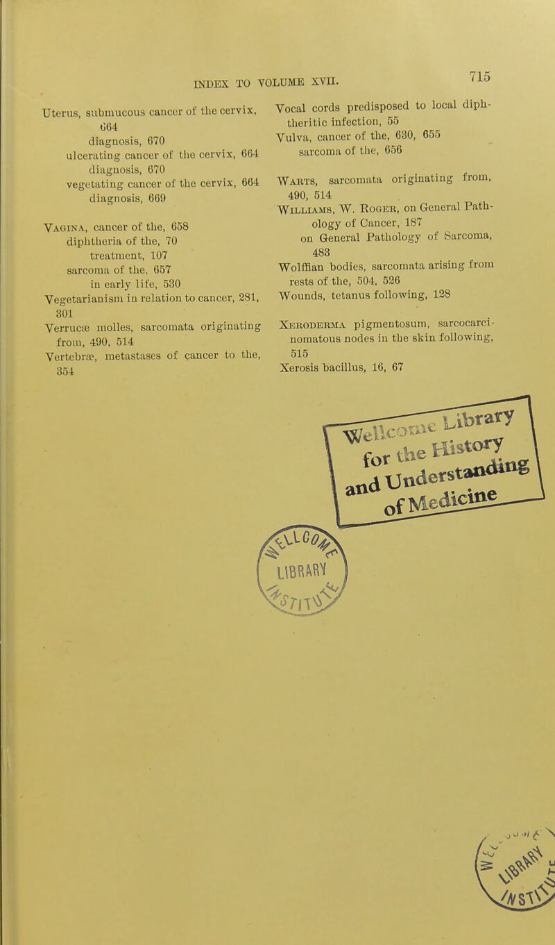 INDEX TO VOLUME XVII. Uterus, submucous cancer of the cervix, 064 diagnosis, 670 ulcerating cancer of the cervix, 664 diagnosis, 670 vegetating cancer of the cervix, 664 diagnosis, 669 Vagina, cancer of the, 658 diphtheria of the, 70 treatment, 107 sarcoma of the, 657 in early life, 530 Vegetarianism in relation to cancer, 281, 301 Verrucse molles, sarcomata originating from, 490, 514 Vertebra?, metastases of cancer to the, 354 Vocal cords predisposed to local diph- theritic infection, 55 Vulva, cancer of the, 630, 655 sarcoma of the, 656 Warts, sarcomata originating from, 490, 514 Williams, W. Roger, on General Path- ology of Cancer, 187 on General Pathology of Sarcoma, 483 Wolffian bodies, sarcomata arising from rests of the, 504, 526 Wounds, tetanus following, 128 Xeroderma pigmentosum, sarcocarci- nomatous nodes in the skin following, 515 Xerosis bacillus, 16, 67 .j o >i £ \