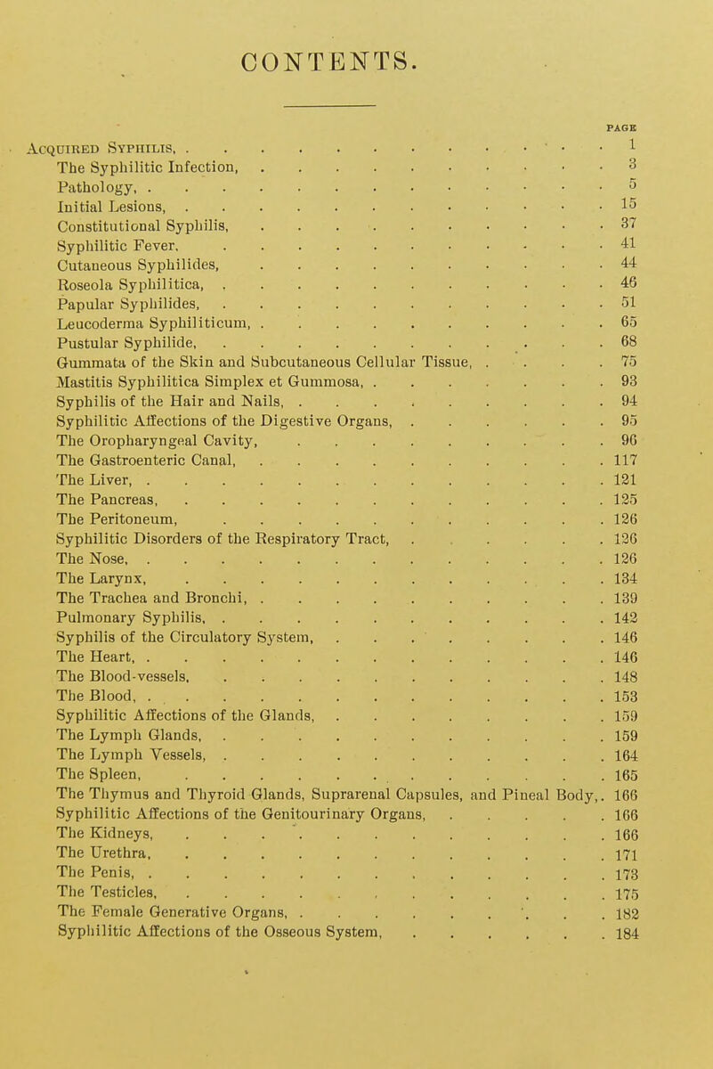 CONTENTS. PAGE Acquired Syphilis • . . 1 The Syphilitic Infection, 3 Pathology 5 Initial Lesions 15 Constitutional Syphilis, . . 37 Syphilitic Fever, 41 Cutaneous Syphilides, 44 Roseola Syphilitica, 46 Papular Syphilides, 51 Leucoderma Syphiliticum 65 Pustular Syphilide . .68 Gummata of the Skin and Subcutaneous Cellular Tissue, . . . .75 Mastitis Syphilitica Simplex et Gummosa, 93 Syphilis of the Hair and Nails, 94 Syphilitic Affections of the Digestive Organs, 95 The Oropharyngeal Cavity, 96 The Gastroenteric Canal, 117 The Liver 121 The Pancreas, 125 The Peritoneum, ........... 126 Syphilitic Disorders of the Respiratory Tract, ...... 126 The Nose 126 The Larynx, 134 The Trachea and Bronchi, 139 Pulmonary Syphilis, ........... 142 Syphilis of the Circulatory System, . . . . . . . . 146 The Heart 146 The Blood-vessels 148 The Blood, 153 Syphilitic Affections of the Glands, 159 The Lymph Glands, . 159 The Lymph Vessels, 164 The Spleen, 165 The Thymus and Thyroid Glands, Suprarenal Capsules, and Pineal Body,. 166 Syphilitic Affections of the Genitourinary Organs, 166 The Kidneys, . . 166 The Urethra 171 The Penis, 173 The Testicles 175 The Female Generative Organs, . . 182 Sypiiilitic Affections of the Osseous System 184