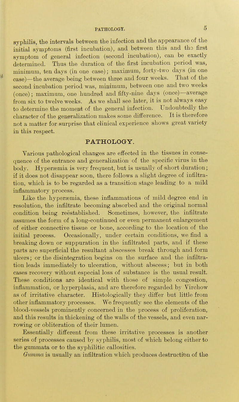 6 syphilis, the intervals between the infection and the appearance of the initial symptoms (first incubation), and between this and tho first symptom of general infection (second incubation), can be exactly determined. Thus the duration of the first incubation period was, minimum, ten days (in one case); maximum, forty-two days (in one case)—the average being between three and four weeks. That of the second incubation period was, minimum, between one and two weeks (once); maximum, one hundred and fifty-nine days (once)—average from six to twelve weeks. As we shall see later, it is not always easy to determine the moment of the general infection. Undoubtedly the character of the generalization makes some difference. It is therefore not a matter for surprise that clinical experience shows great variety in this respect. PATHOLOGY. Various pathological changes are effected in the tissues in conse- quence of the entrance and generalization of the specific virus in the body. Hypersemia is very frequent, but is usually of short duration; if it does not disappear soon, there follows a slight degree of infiltra- tion, which is to be regarded as a transition stage leading to a mild inflammatory process. Like the hypersemia, these inflammations of mild degree end in resolution, the infiltrate becoming absorbed and the original normal condition being reestablished. Sometimes, however, the infiltrate assumes the form of a long-continued or even permanent enlargement of either connective tissue or bone, according to the location of the initial process. Occasionally, under certain conditions, we find a breaking down or suppuration in the infiltrated parts, and if these parts are superficial the resultant abscesses break through and form ulcers; or the disintegration begins on the surface and the infiltra- tion leads immediately to ulceration, without abscess; but in both cases recovery without especial loss of substance is the usual result. These conditions are identical with those of simple congestion, inflammation, or hyperjjlasia, and are therefore regarded by Virchow as of irritative character. Histologically they dift'er but little from other inflammatory processes. We frequently see the elements of the blood-vessels prominently concerned in the process of proliferation, and this results in thickening of the walls of the vessels, and even nar- rowing or obliteration of their lumen. Essentially different from these irritative processes is another series of processes caused by syphilis, most of which belong either to the gummata or to the syphilitic callosities. Gumma is usually an infiltration which produces destructitsn of the