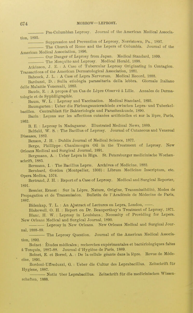 Pre-Columbian Leprosy. Journal of the American Medical Associa- tion. 1895. Suppression and Prevention of Leprosy, Norristown, Pa., 1897. The Church of Rome and the Lepers of Columbia. Journal of the American Medical Association, 1896. Our Danger of Leprosy from Japan. Medical Standard, 1899. The Mosquito and Leprosy. Medical Herald, 1898. Atkinson, J. E. : A Case of Tubercular Leprosy Originating in Contagion. Transactions of tlie American Dermatological Association, 1881. Babcock, J. L. : A Case of Lepra Nervorum. Medical Record, 1888. Barduzzi, D. : Sulla etiologia parassitaria della lebbra. Giornale Italiano delle Malattie Venereali, 1883. Baude, E. : A propos d'un Cas de L6pre Observe & Lille. Annales de Derma- tologie et de Syphiligraphie. Baum, W. L. : Leprosy and Vaccination. Medical Standard, 1893. Baumgarten : Ueber die Farbungsunterschiede zwischen Lepra- und Tuberkel- bacillen. Centralblatt fiir Bakteriologie und Parasitenkunde, 1890. Bazin: Le9ons sur les affections cutanees artificielles et sur la ISpre, Paris, 1862. B. E. : Leprosy in Madagascar. Illustrated Medical News, 1889. Belfleld, W. S. : The Bacillus of Leprosy. Journal of Cutaneous and Venereal Diseases, 1883. Benson, J. H. : Dublin Journal of Medical Science, 1877. Berge, Phillippe: Cliaulmoogra Oil in the Treatment of Leprosy. New Orleans Medical and Surgical Journal, 1891. Bergmann, A. : Uebgr Lepra in Riga. St. Petersburger medicinische Wochen- schrift, 1885. Bermann, I. : The Bacillus Lepraj. Archives of Medicine, 1883. Bernhard, Gordon (Montpelier, 1303) : Librum MedicinjB Inscriptum, etc. Opera Medica, 1574. Bertrand, J. H. : Report of a Case of Leprosy. Medical and Surgical Reporter, 1891. Besnier, Ernest; Sur la Lepre, Nature, Origine, Transmissibilite, Modes de Propagation et de Transmission. Bulletin de I'Academie de Medecine de Paris, 1887. Bidenkap, T. L. : An Abstract of Lectures on Lepra, London, . Blake well, O. H. ; Report on Dr. Beauperthuy's Treatment of Leprosy, 1871. Blanc, H. W. : Leprosy in Louisiana; Necessity of Providing for Lepers. New Orleans Medical and Surgical Journal, 1890. Leprosy in New Orleans. New Orleans Medical and Surgical Jour- nal, 1888-89. The Leprosy Question. Journal of the American Medical Associa- tion, 1893. Boinet: Etudes medicales ; recherches experimentales et bacteriologiques faites aTonquin, 1887-88. Journal d'Hygi^ne de Paris, 1889. Boinet, E. et Borrel, A. : De la cellule geante dans la l^pre. Revue de Mede- * cine, 1891. Bordoni-Uffreduzzi, G. : Ueber die Cultur des Leprabacillus. Zeitschrift fur Hygiene, 1887. Notiz 'iber Leprabacillus. Zeitschrift fiir die medicinischen Wissen- echaften, 1888.