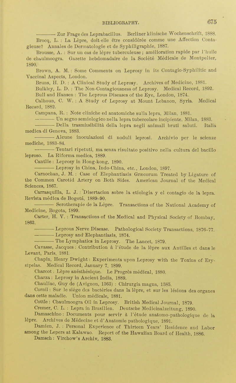 . Zur Frage des Leprabacillus. Berliner klinische Wocheuschrift, 1888. Brocq, L. : La Lfipre, doit-elle Stre consideree comme une Affection Conta- gieuse? Annales de Dermatologie et de Sypliiligrapliie, 1887. Brousse, A. : Sur uu cas de lepra tuberculeuse ; amelioration rapide par I'huile de chaulmoogra. Gazette hebdoinadaire de la Societe Medicale do Montpelier, 1890. Brown, A. M. : Some Comments on Leprosy iu its Contagio-Syphilitic and Vaccinal Aspects, London. Bruns, H. D. : A Clinical Study of Leprosy. Archives of Medicine, 1881. Bulkley, L. D. : The Non-Contagiousness of Leprosy. Medical Record, 1892. Bull and Hansen : The Leprous Diseases of the Eye, London, 1874.. Calhoun, C. W. ; A Study of Leprosy at Mount Lebanon, Syria. Medical Record, 1882. Campana, R. : Note cliniche ed anatomiche sulla lepra, Milan, 1881. Un segno semiologico nella lepra tubercolare incipiente, Milan, 1883. Delia trasmissibilita della lepra negli animali bruti saluti. Italia medica di Genova, 1883. Alcune inoculazioni di noduli leprosi. Archivio per le scienze mediche, 1883-84. Tentari ripetuti, ma senza risultato positivo nella cultura del bacillo leproso. La Riforma medica, 1889. Cantlie : Leprosy in Hong-kong, 1890. Leprosy in China, Indo-China, etc., London, 1897. Carnochan, J. M. : Case of Elephantiasis Gracorum Treated by Ligature of the Common Carotid Artery on Both Sides. American Journal of the Medical Sciences, 1867. Carrasquilla, L. J. ; Disertacion sobre la etiologia y el contagio de la lepra. Revista medica de Bogota, 1889-90. Serotherapie de la Lepre. Transactions of the National Academy of Medicine, Bogota, 1899. Carter, H. V. : Transactions of the Medical and Physical Society of Bombay, 1862. Leprous Nerve Disease. Pathological Society Transactions, 1876-77. Leprosy and' Elephantiasis, 1874. The Lymphatics in Leprosy. The Lancet, 1879. Cavasse, Jacques; Contribution a 1'etude de la ISpre aux Antilles et dans le Levant, Paris, 1881. Chapin, Henry Dwight: Experiments upon Leprosy with the Toxins of Ery- sipelas. Medical Record, January 7, 1899. Charcot; LSpre anesthesique. Le Progrfis medical, 1880. Charza : Leprosy in Ancient India, 1889. Chauliac, Guy de (Avignon, 1363) : Chirurgia magna, 1585. Cornil: Sur le siege des bacteries dans la Igpre, et sur les lesions des organes dans cette maladie. Union medicale, 1881. Cottle : Chaulmoogra Oil in Leprosy. British Medical Journal, 1879. Creraer, C. L. : Lepra in Brasilien. Deutsche Medicinalzeitung, 1890. Damaschino: Documents pour servir a I'etude anatomo-pathologique de la Ifipre. Archives de Medecine et d'Anatomie pathologique, 1891. Damien, J. ; Personal Experience of Thirteen Years' Residence and Labor among the Lepers at Kalawao. Report of the Hawaiian Board of Health, 1886. Damsch: Virchow's Archiv, 1888.