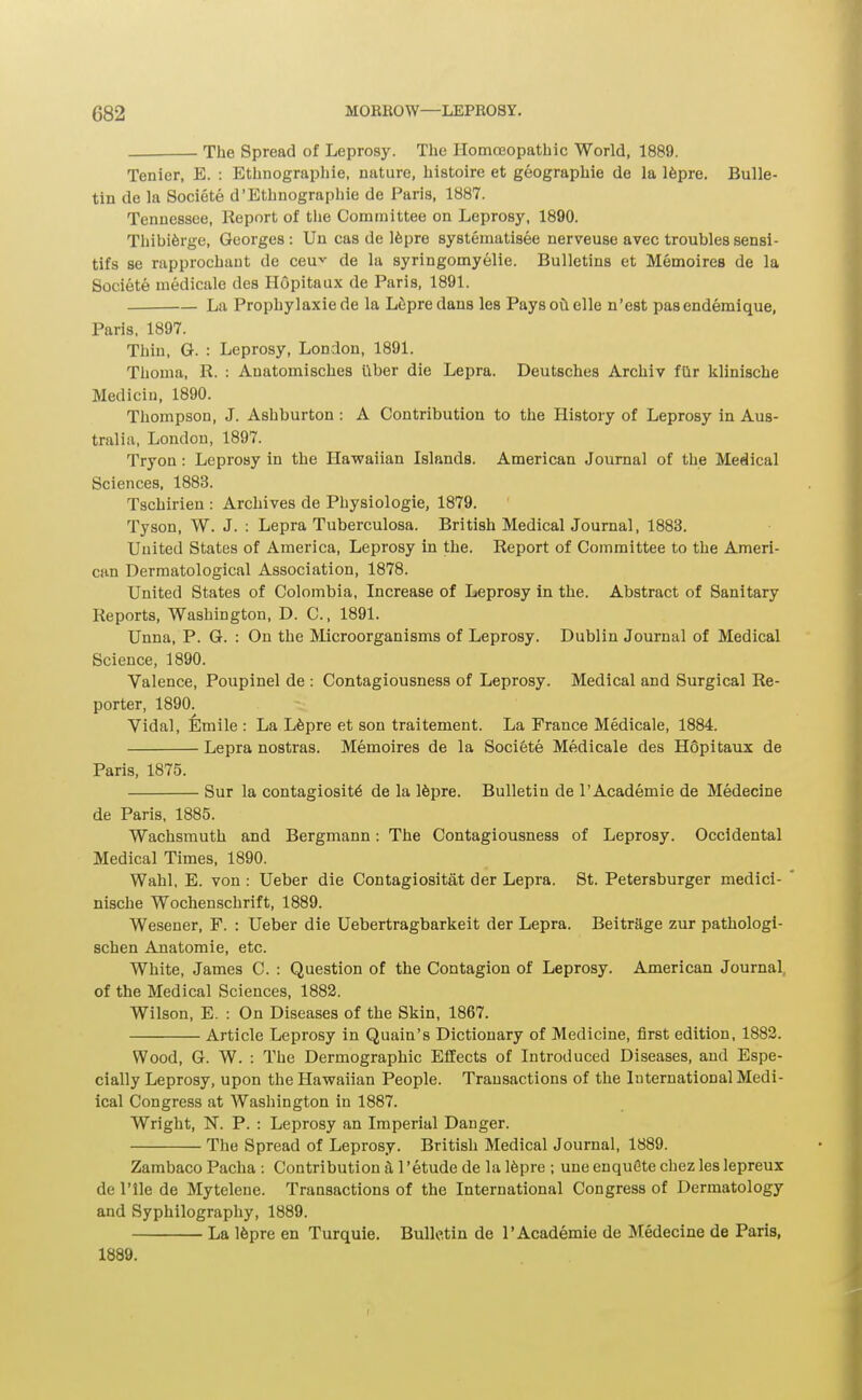 The Spread of Leprosy. The Homoeopathic World, 1889. Tenier, E. : Ethnographic, nature, histoire et geographic dc la Ifeprc. Bulle- tin de la Societe d'Ethnographic de Paris, 1887. Tennessee, Keport of tlie Committee on Leprosy, 1890. Thibi6rge, Georges : Un cas de 16pre systematisee nerveuse avec troubles sensi- tifs se rapprochaut de ceu-^' de la syringomyelic. Bulletins et Memoires de la Societe medicale des Ilopitaux de Paris, 1891. La Prophylaxiede la L^prcdans les Payso^ellc n'est pascndemique, Paris. 1897. Thin, G. : Leprosy, London, 1891. Thoma, R. : Anatomisches iiber die Lepra. Deutsches Archiv fGr klinische Mediciu, 1890. Thompson, J. Ashburton : A Contribution to the History of Leprosy in Aus- tralia, London, 1897. Tryon : Leprosy in the Hawaiian Islands. American Journal of the Medical Sciences, 1883. Tschirieu : Archives de Physiologic, 1879. Tyson, W. J. : Lepra Tuberculosa. British Medical Journal, 1883. United States of America, Leprosy in the. Report of Committee to the Ameri- can Dermatological Association, 1878. United States of Colombia, Increase of Leprosy in the. Abstract of Sanitary Reports, Washington, D. C, 1891. Unna, P. G. : On the Microorganisms of Leprosy. Dublin Journal of Medical Science, 1890. Valence, Poupinel de : Contagiousness of Leprosy. Medical and Surgical Re- porter, 1890. Vidal, Emile : La L6prc et son traitement. La France Medicale, 1884. Lepra nostras. Memoires de la Societe Medicale des Hopitaux de Paris, 1875. Sur la contagiosity de la Ifepre. Bulletin de I'Academie de Medecine de Paris, 1885. Wachsmuth and Bergmann: The Contagiousness of Leprosy. Occidental Medical Times, 1890. Wahl, E. von : Ueber die Contagiositat der Lepra. St. Petersburger medici- * nische Wochenschrift, 1889. Wescner, F. : Ueber die Uebertragbarkeit der Lepra. BeitrSge zur pathologl- schen Anatomic, etc. White, James C. : Question of the Contagion of Leprosy. American Journal, of the Medical Sciences, 1882. Wilson, E. : On Diseases of the Skin, 1867. Article Leprosy in Quain's Dictionary of Medicine, first edition, 1883. Wood, G. W. : The Dermograpbic Effects of Introduced Diseases, and Espe- cially Leprosy, upon the Hawaiian People. Transactions of the International Mcdi- ical Congress at AVashington in 1887. Wright, N. P. : Leprosy an Imperial Danger. The Spread of Leprosy. British Medical Journal, 1889. Zambaco Pacha : Contribution a 1'etude de la 16pre ; une enquGte chez les Icpreux de rile dc Mytelene. Transactions of the International Congress of Dermatology and Syphilography, 1889. La 16pre en Turquie. Bulletin de I'Academie de Medecine de Paris, 1889.