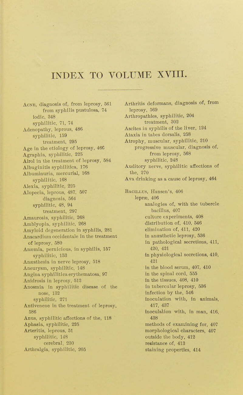 INDEX TO VOLUME XVIII Acne, diagnosis of, from leprosy, 561 from syphilis pustulosa, 74 iodic, 348 syphilitic, 71, 74 Adenopathy, leprous, 486 syphilitic, 159 treatment, 295 Age in the etiology of leprosy, 460 Agraphia, syphilitic, 225 Airol in the treatment of leprosy, 584 Albuginitis syphilitica, 176 Albuminuria, mercurial, 168 syphilitic, 168 Alexia, syphilitic, 225 Alopecia, leprous, 487, 507 diagnosis, 564 syphilitic, 48, 94 treatment, 297 Amaurosis, syphilitic, 268 Amblyopia, syphilitic, 268 Amyloid degeneration in syphilis, 281 Anacardium occidentale in the treatment of leprosy, 580 Ansemia, pernicious, in syphilis, 157 syphilitic. 153 Anaesthesia in nerve leprosy, 518 Aneurysm, syphilitic, 148 Angina syphilitica erythematosa, 97 Anidrosis in leprosy, 512 Anosmia in syphilitic disease of the nose, 132 syphilitic, 271 Antivenene in the treatment of leprosy, 586 Anus, syphilitic affections of the, 118 Aphasia, syphilitic, 225 Arteritis, leprous, 51 syphilitic, 148 cerebral, 230 Arthralgia, syphilitic, 205 Arthritis deformans, diagnosis of, from leprosy, 569 Arthropathies, syphilitic, 204 treatment, 302 Ascites in syphilis of the liver, 124 Ataxia in tabes dorsalis, 258 Atrophy, muscular, syphilitic, 210 progressive muscular, diagnosis of, from leprosy, 568 syphilitic, 248 Auditory nerve, syphilitic affections of the, 270 Ava drinking as a cause of leprosy, 464 Bacillus, Hansen's, 406 leprae, 406 analogies of. with the tubercle bacillus, 407 culture experiments, 408 distribution of, 410, 546 elimination of, 411, 420 in ansesthetic leprosy, 536 in pathological secretions, 411, 420, 421 in physiological secretions, 410, 421 in the blood serum, 407, 410 in the spinal cord, 555 in the tissues, 408, 410 in tubercular leprosy, 536 infection by the, 546 inoculation with, in animals, 417, 437 inoculation with, in man, 416, 438 methods of examining for, 407 morphological characters, 407 outside the body, 412 resistance of, 413 staining properties, 414