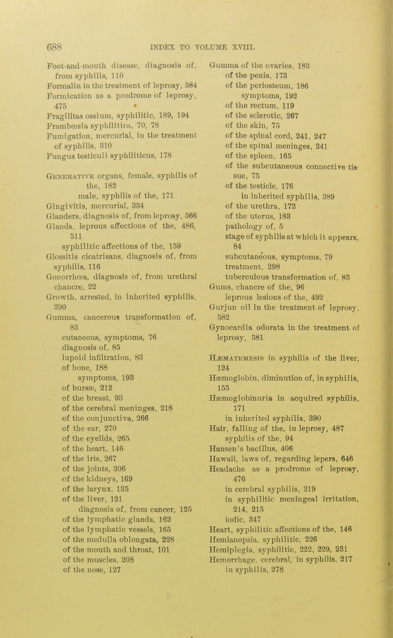 Foot-and-mouth disease, diagnosis of, from syphilis, 110 Formalin in the treatment of leprosy, 584 Formication as a prodrome of leprosy, 475 Fragilitas ossium, syphilitic, 189, 194 Frambccsia syphilitica, 70, 78 Fumigation, mercurial, in the treatment of syphilis, 310 Fungus testiculi syphiliticus, 178 Generative organs, female, syphilis of the, 182 male, syphilis of the, 171 Gingivitis, mercurial, 334 Glanders, diagnosis of, from leprosy, 566 Glands, leprous affections of the, 486, 511 syphilitic affections of the, 159 Glossitis cicatrisans, diagnosis of, from syphilis, 116 Gonorrhoea, diagnosis of, from urethral chancre, 22 Growth, arrested, in inherited syphilis, 890 Gumma, cancerous transformation of, 83 cutaneous, symptoms, 76 diagnosis of, 85 lupoid infiltration, 83 of bone, 188 symptoms, 193 of bursse, 212 of the breast, 93 of the cerebral meninges, 218 of the conjunctiva, 266 of the ear, 270 of the eyelids, 265 of the heart, 146 of the iris, 267 of the joints, 206 of the kidneys, 169 of the larynx, 135 of the liver, 121 diagnosis of, from cancer, 125 of the lymphatic glands, 162 of the lymphatic vessels, 165 of the medulla oblongata, 228 of the mouth and throat, 101 of the muscles, 208 of the nose, 127 Gumma of the ovaries, 183 of the penis, 173 of the periosteum, 186 symptoms, 192 of the rectum, 119 of the sclerotic, 267 of the skin, 75 of the spinal cord, 241, 247 of the spinal meninges, 241 of the spleen, 165 of the subcutaneous connective tis- sue, 75 of the testicle, 176 in inherited syphilis, 389 of the urethra, 172 of the uterus, 183 pathology of, 5 stage of syphilis at -which it appears, 84 subcutaneous, symptoms, 79 treatment, 298 tuberculous transformation of, 83 Gums, chancre of the, 96 leprous lesions of the, 492 Gurjun oil in the treatment of leprosy, 582 Gynocardia odorata in the treatment of leprosy, 581 H.EMATEMESI8 in syphilis of the liver, 124 Haemoglobin, diminution of, in syphilis, 155 Hsemoglobinuria in acquired syphilis, 171 in inherited syphilis, 390 Hair, falling of the, in leprosy, 487 syphilis of the, 94 Hansen's bacillus, 406 Hawaii, laws of, regarding lepers, 646 Headache as a prodrome of leprosy, 476 in cerebral syphilis, 219 in syphilitic meningeal irritation, 214, 215 iodic, 347 Heart, syphilitic affections of the, 146 Plemianopsia, syphilitic, 226 Hemiplegia, syphilitic, 222, 229, 231 Hemorrliage, cerebral, in syphilis, 217 in syphilis, 278