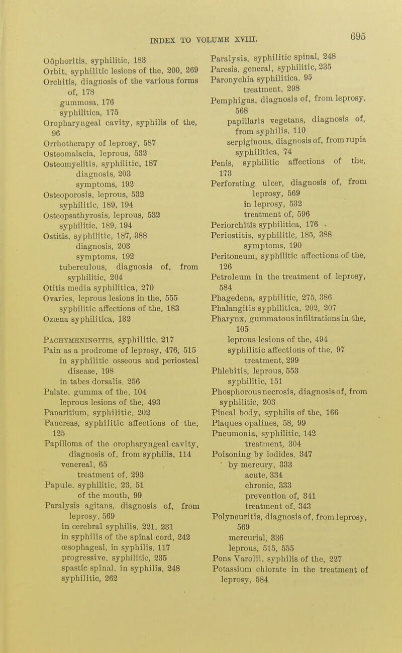 oophoritis, syphilitic, 183 Orbit, syphilitic lesions of the. 200, 269 Orchitis, diagnosis of the various forms of. 178 gummosa. 176 syphilitica, 175 Oropharyngeal cavity, syphilis of the, 96 Orrhotherapy of leprosy, 587 Osteomalacia, leprous, 533 Osteomyelitis, syphilitic, 187 diagnosis, 203 symptoms, 193 Osteoporosis, leprous, 532 syphilitic, 189, 194 Osteopsathyrosis, leprous, 533 syphilitic, 189, 194 Ostitis, syphilitic, 187, 388 diagnosis, 203 symptoms, 192 tuberculous, diagnosis of, from syphilitic, 204 Otitis media syphilitica, 270 Ovaries, leprous lesions in the, 555 syphilitic affections of the. 183 Ozsena syphilitica. 132 Pachymeningitis, syphilitic, 217 Pain as a prodrome of leprosy, 476, 515 in syphilitic osseous and periosteal disease, 198 in tabes dorsalis. 256 Palate, gumma of the, 104 leprous lesions of the, 493 Panaritium, syphilitic, 203 Pancreas, syphilitic affections of the, 125 Papilloma of the oropharyngeal cavity, diagnosis of, from syphilis. 114 venereal. 65 treatment of, 293 Papule, syphilitic, 23, 51 of the mouth, 99 Paralysis agitans, diagnosis of, from leprosy, 569 in cerebral syphilis, 221, 231 in syphilis of the spinal cord, 243 oesophageal, in syphilis, 117 progressive, syphilitic, 235 spastic spinal, in syphilis, 248 syphilitic, 262 Paralysis, syphilitic spinal, 248 Paresis, general, syphilitic, 235 Paronychia syphilitica, 95 treatment. 298 Pemphigus, diagnosis of, from leprosy. 568 papillaris vegetans, diagnosis of, from syphilis. 110 serpiginous, diagnosis of, fromrupia syphilitica, 74 Penis, syphilitic affections of the, 173 Perforating ulcer, diagnosis of, from leprosy, 569 in leprosy, 533 treatment of, 596 Periorchitis syphilitica, 176 . Periostitis, syphilitic, 185, 388 symptoms, 190 Peritoneum, syphilitic affections of the, 126 Petroleum in the treatment of leprosy, 584 Phagedena, syphilitic, 275, 386 Phalangitis syphilitica, 203, 207 Pharynx, gummatous infiltrations in the, 105 leprous lesions of the, 494 syphilitic affections of the, 97 treatment, 299 Phlebitis, leprous, 553 syphilitic, 151 Phosphorous necrosis, diagnosis of, from syphilitic, 208 Pineal body, syphilis of the, 166 Plaques opalines, 58, 99 Pneumonia, syphilitic, 142 treatment, 304 Poisoning by iodides, 347 ■ by mercury, 333 acute, 334 chronic, 333 prevention of, 341 treatment of. 343 Polyneuritis, diagnosis of, from leprosy, 569 mercurial, 336 leprous, 515, 555 Pons Varolii, syphilis of the, 227 Potassium chlorate in the treatment of leprosy, 584