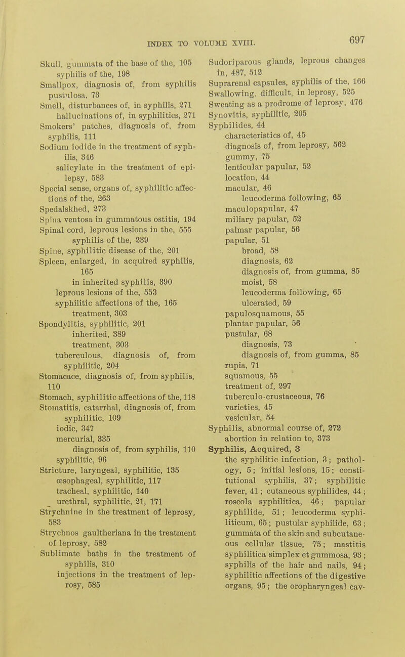 Skull, giinunata of the base of the, 105 syphilis of the, 198 Smallpox, diagnosis of, from syphilis pusi'ilosa. 73 Smell, disturbances of, in syphilis, 271 hallucinations of, in syphilitics, 271 Smokers' patches, diagnosis of, from syphilis. 111 Sodium iodide in the treatment of syph- ilis, 346 salicylate in the treatment of epi- lepsy, 583 Special sense, organs of, syphilitic affec- tions of the, 263 Spedalskhed. 278 Spina ventosa in gummatous ostitis, 194 Spinal cord, leprous lesions in the, 555 syphilis of the, 339 Spine, syphilitic disease of the, 201 Spleen, enlarged, in acquired syphilis, 165 in inherited syphilis, 390 leprous lesions of the, 553 syphilitic affections of the, 165 treatment, 303 Spondylitis, syphilitic, 201 inherited, 389 treatment, 303 tuberculous, diagnosis of, from syphilitic, 204 Stomacace, diagnosis of, from syphilis, 110 Stomach, syphilitic affections of the, 118 Stomatitis, catarrhal, diagnosis of, from syphilitic, 109 iodic, 347 mercurial, 335 diagnosis of, from syphilis, 110 syphilitic, 96 Stricture, laryngeal, syphilitic, 135 oesophageal, syphilitic, 117 tracheal, syphilitic, 140 urethral, syphilitic, 21, 171 Strychnine in the treatment of leprosy, 583 Strychnos gaultheriana in the treatment of leprosy, 582 Sublimate baths in the treatment of syphilis, 310 injections in the treatment of lep- rosy, 585 Sudoriparous glands, leprous changes in, 487. 512 Suprarenal capsules, syphilis of the, 166 Swallowing, difficult, in leprosy, 525 Sweating as a prodrome of leprosy, 476 Synovitis, syphilitic, 205 Syphilides, 44 characteristics of, 45 diagnosis of, from leprosy, 563 gummy, 75 lenticular papular, 53 location, 44 macular, 46 leucoderma following, 65 . maculopapular, 47 miliary papular, 53 palmar papular, 56 papular, 51 broad, 58 diagnosis, 63 diagnosis of, from gumma, 85 moist, 58 leucoderma following, 65 ulcerated, 59 papulosquamous, 55 plantar papular, 56 pustular, 68 diagnosis, 73 diagnosis of, from gumma, 85 rupia, 71 squamous, 55 treatment of, 897 tuberculo-crustaceous, 76 varieties, 45 vesicular, 54 Syphilis, abnormal course of, 372 abortion in relation to, 373 Sjrphilis, Acquired, 3 the syphilitic infection, 3 ; pathol- ogy, 5; initial lesions, 15 ; consti- tutional syphilis, 37; syphilitic fever, 41; cutaneous syphilides, 44; roseola syphilitica, 46; papular syphilide, 51 ; leucoderma syphi- liticum, 65 ; pustular syphilide, 63 ; gummata of the skin and subcutane- ous cellular tissue, 75; mastitis syphilitica simplex et gummosa, 93 ; syphilis of the hair and nails, 94; syphilitic affections of the digestive organs, 95; the oropharyngeal cav-