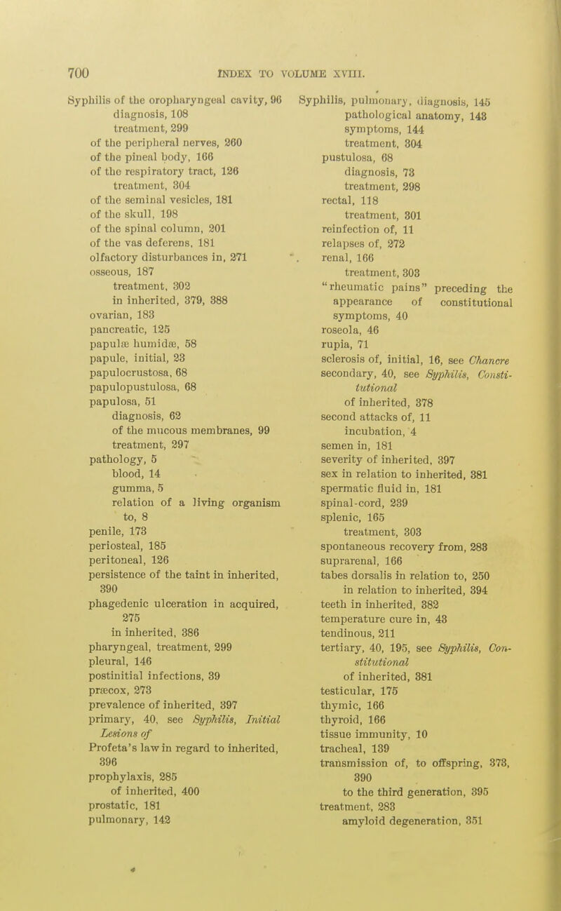 Syphilis of the oropharyngeal cavity, 96 diagnosis, 108 treatment, 299 of the peripheral nerves, 360 of the pineal body, 166 of the respiratory tract, 126 treatment, 304 of the seminal vesicles, 181 of the skull, 198 of the spinal column, 201 of the vas deferens, 181 olfactory disturbances in, 271 osseous, 187 treatment, 302 in inherited, 379, 388 ovarian, 183 pancreatic, 125 papulaj humidae, 58 papule, initial, 23 papulocrustosa, 68 papulopustulosa, 68 papulosa, 51 diagnosis, 62 of the mucous membranes, 99 treatment, 297 pathology, 5 blood, 14 gumma, 5 relation of a living organism to, 8 penile, 173 periosteal, 185 peritoneal, 126 persistence of the taint in inherited, 390 phagedenic ulceration in acquired, 275 in inherited, 386 pharyngeal, treatment, 299 pleural, 146 postinitial infections, 39 prsEcox, 273 prevalence of inherited, 397 primary, 40, see Syphilis, Initial Lesions of Profeta's law in regard to inherited, 396 prophylaxis, 285 of inherited, 400 prostatic, 181 pulmonary, 142 Syphilis, pulmonary, diagnosis, 145 pathological anatomy, 143 symptoms, 144 treatment, 304 pustulosa, 68 diagnosis, 73 treatment, 298 rectal, 118 treatment, 301 reinfection of, 11 relapses of, 372 renal, 166 treatment, 303 rheumatic pains preceding the appearance of constitutional symptoms, 40 roseola, 46 rupia, 71 sclerosis of, initial, 16, see Ghan(yre secondary, 40, see Syphilis, Consti- tutional of inherited, 378 second attacks of, 11 incubation, 4 semen in, 181 severity of inherited, 397 sex in relation to inherited, 381 spermatic fluid in, 181 spinal-cord, 239 splenic, 165 treatment, 303 spontaneous recovery from, 288 suprarenal, 166 tabes dorsalis in relation to, 250 in relation to inherited, 394 teeth in inherited, 382 temperature cure in, 43 tendinous, 211 tertiary, 40, 195, see Syphilis, Con- stitutional of inherited, 381 testicular, 175 thymic, 166 thyroid, 166 tissue immunity, 10 tracheal, 139 transmission of, to offspring, 373, 390 to the third generation, 395 treatment. 283 amyloid degeneration, 351