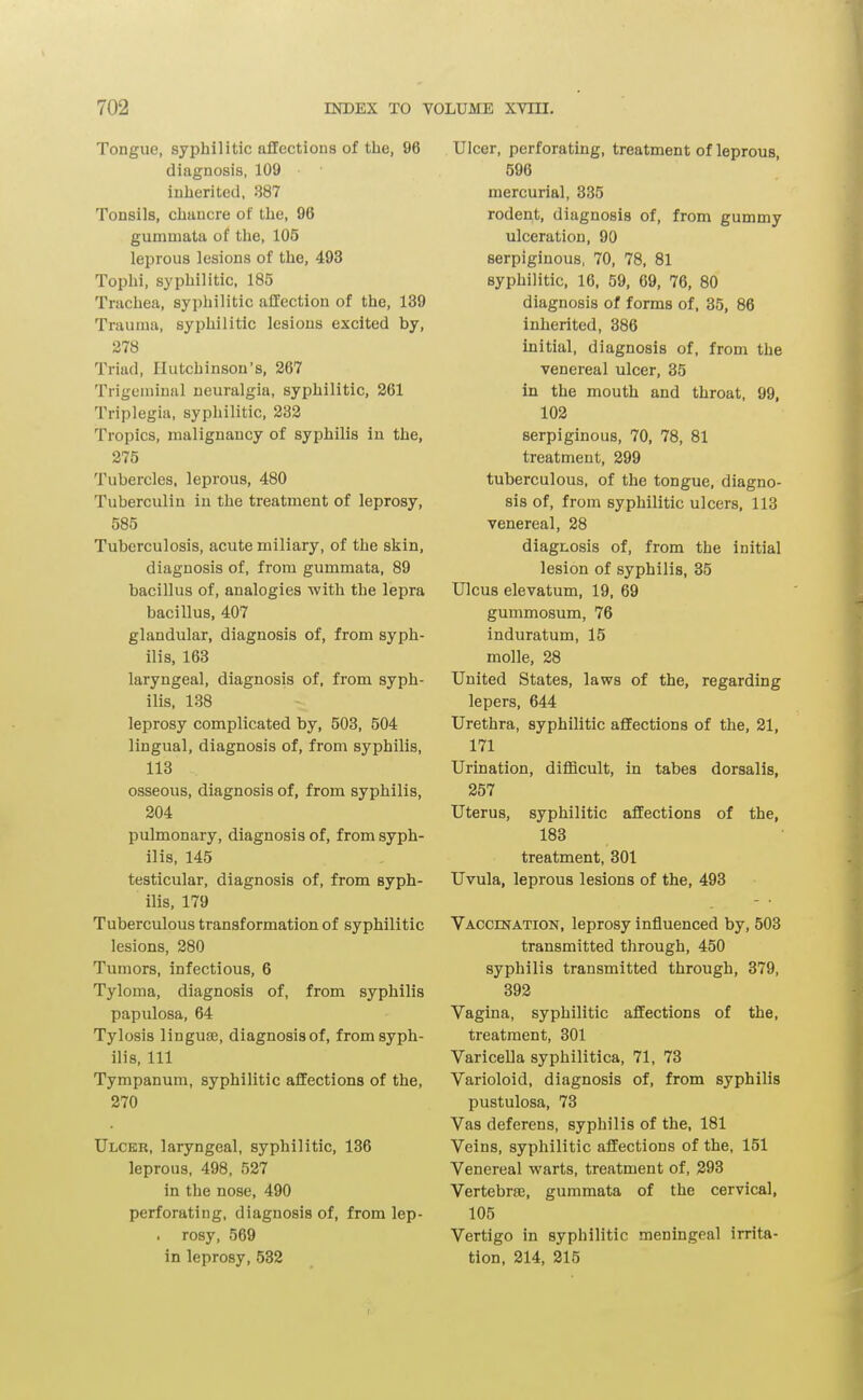 Tongue, syphilitic affections of the, 96 diagnosis, 109 inherited, 387 Tonsils, chancre of the, 96 gummata of the, 105 leprous lesions of the, 493 Tophi, syphilitic, 185 Trachea, syphilitic affection of the, 139 Trauma, syphilitic lesions excited by, 278 Triad, Hutchinson's, 267 Trigeminal neuralgia, syphilitic, 261 Triplegia, syphilitic, 232 Tropics, malignancy of syphilis in the, 275 Tubercles, leprous, 480 Tuberculin in the treatment of leprosy, 585 Tuberculosis, acute miliary, of the skin, diagnosis of, from gummata, 89 bacillus of, analogies with the lepra bacillus, 407 glandular, diagnosis of, from syph- ilis, 168 laryngeal, diagnosis of, from syph- ilis, 138 leprosy complicated by, 503, 504 lingual, diagnosis of, from syphilis, 113 osseous, diagnosis of, from syphilis, 204 pulmonary, diagnosis of, from syph- ilis, 145 testicular, diagnosis of, from syph- ilis, 179 Tuberculous transformation of syphilitic lesions, 280 Tumors, infectious, 6 Tyloma, diagnosis of, from syphilis papulosa, 64 Tylosis linguae, diagnosisof, from syph- ilis, 111 Tympanum, syphilitic affections of the, 270 Ulcer, laryngeal, syphilitic, 136 leprous, 498, 527 in the nose, 490 perforating, diagnosis of, from lep- . rosy, 569 in leprosy, 532 Ulcer, perforating, treatment of leprous, 596 mercurial, 335 rodent, diagnosis of, from gummy ulceration, 90 serpiginous, 70, 78, 81 syphilitic, 16. 59, 69, 76, 80 diagnosis of forms of, 35, 86 inherited, 386 initial, diagnosis of, from the venereal ulcer, 35 in the mouth and throat, 99, 102 serpiginous, 70, 78, 81 treatment, 299 tuberculous, of the tongue, diagno- sis of, from syphilitic ulcers, 113 venereal, 28 diagnosis of, from the initial lesion of syphilis, 35 Ulcus elevatum, 19, 69 gummosum, 76 induratum, 15 molle, 28 United States, laws of the, regarding lepers, 644 Urethra, syphilitic affections of the, 21, 171 Urination, difficult, in tabes dorsalis, 257 Uterus, syphilitic affections of the, 183 treatment, 301 Uvula, leprous lesions of the, 493 Vaccination, leprosy influenced by, 503 transmitted through, 450 syphilis transmitted through, 379, 392 Vagina, syphilitic affections of the, treatment, 301 Varicella syphilitica, 71, 73 Varioloid, diagnosis of, from syphilis pustulosa, 73 Vas deferens, syphilis of the, 181 Veins, syphilitic affections of the, 151 Venereal warts, treatment of, 293 Vertebrae, gummata of the cervical, 105 Vertigo in syphilitic meningeal irrita- tion, 214, 215 r