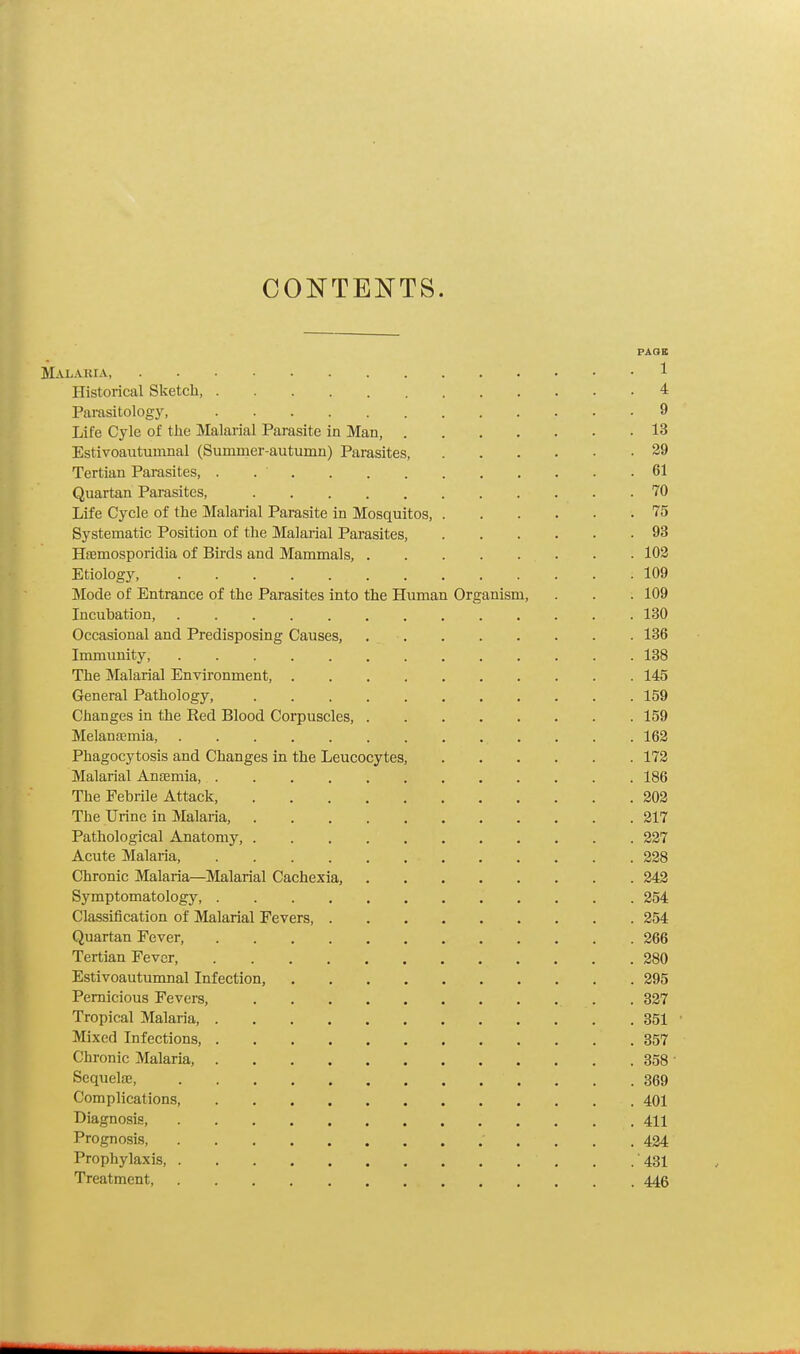 CONTENTS. PACJK Malaria, 1 Historical Sketch, 4 Parasitology, 9 Life Cyle of the Malarial Parasite in Man, 13 Estivoautumnal (Summer-autumn) Parasites, 29 Tertian Parasites, . .  61 Quartan Parasites, . 70 Life Cycle of the Malarial Parasite in Mosquitos, 75 Systematic Position of the Malarial Parasites, 93 Hremosporidia of Birds and Mammals, 102 Etiology, : 109 Mode of Entrance of the Parasites into the Human Organism, . . . 109 Incuhation, 130 Occasional and Predisposing Causes, 136 Immunity, 138 The Malarial Environment, 145 General Pathology, 159 Changes in the Red Blood Corpuscles, 159 Melansemia 162 Phagocytosis and Changes in the Leucocytes, 172 Malarial Anaemia, 186 The Febrile Attack, 202 The Urine in Malaria, 217 Pathological Anatomy, 227 Acute Malaria, 228 Chronic Malaria—Malarial Cachexia, 242 Symptomatology 254 Classification of Malarial Fevers, 254 Quartan Fever, 266 Tertian Fever, 280 Estivoautumnal Infection, 295 Pernicious Fevers, . . 327 Tropical Malaria 351 Mixed Infections, .357 Chronic Malaria, 358  Sequelae, . . . . /' ' '. 369 Complications, . 401 Diagnosis, 411 Prognosis 424 Prophylaxis, . .431 Treatment, 446