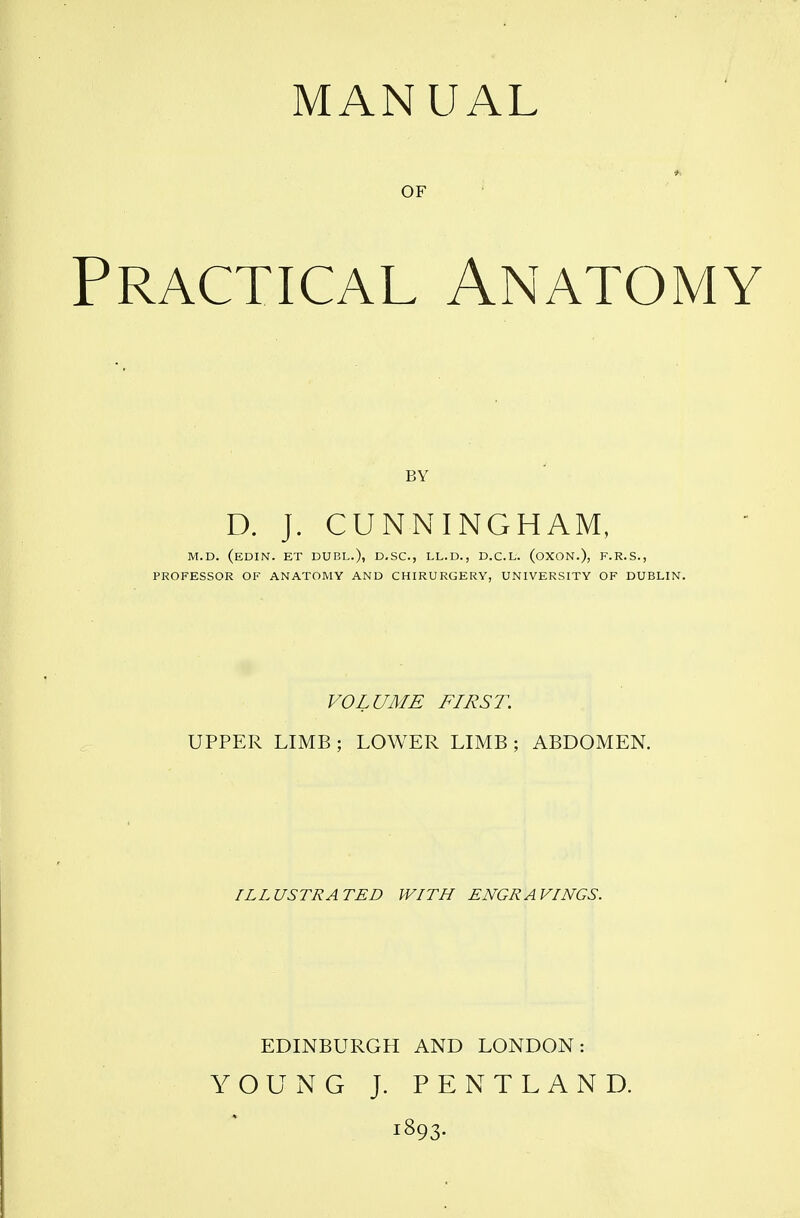 MANUAL OF Practical Anatomy BY D. J. CUNNINGHAM, M.D. (eDIN. ET duel.), D.SC, LL.D., D.C.L. (oXON.), F.R.S., PROFESSOR OF ANATOMY AND CHIRURGERY, UNIVERSITY OF DUBLIN. VOLUME FIRST. UPPER LIMB ; LOWER LIMB ; ABDOMEN. ILLUSTRATED WITH ENGRAVINGS. EDINBURGH AND LONDON: YOUNG J. P E N T L A N D. 1893.