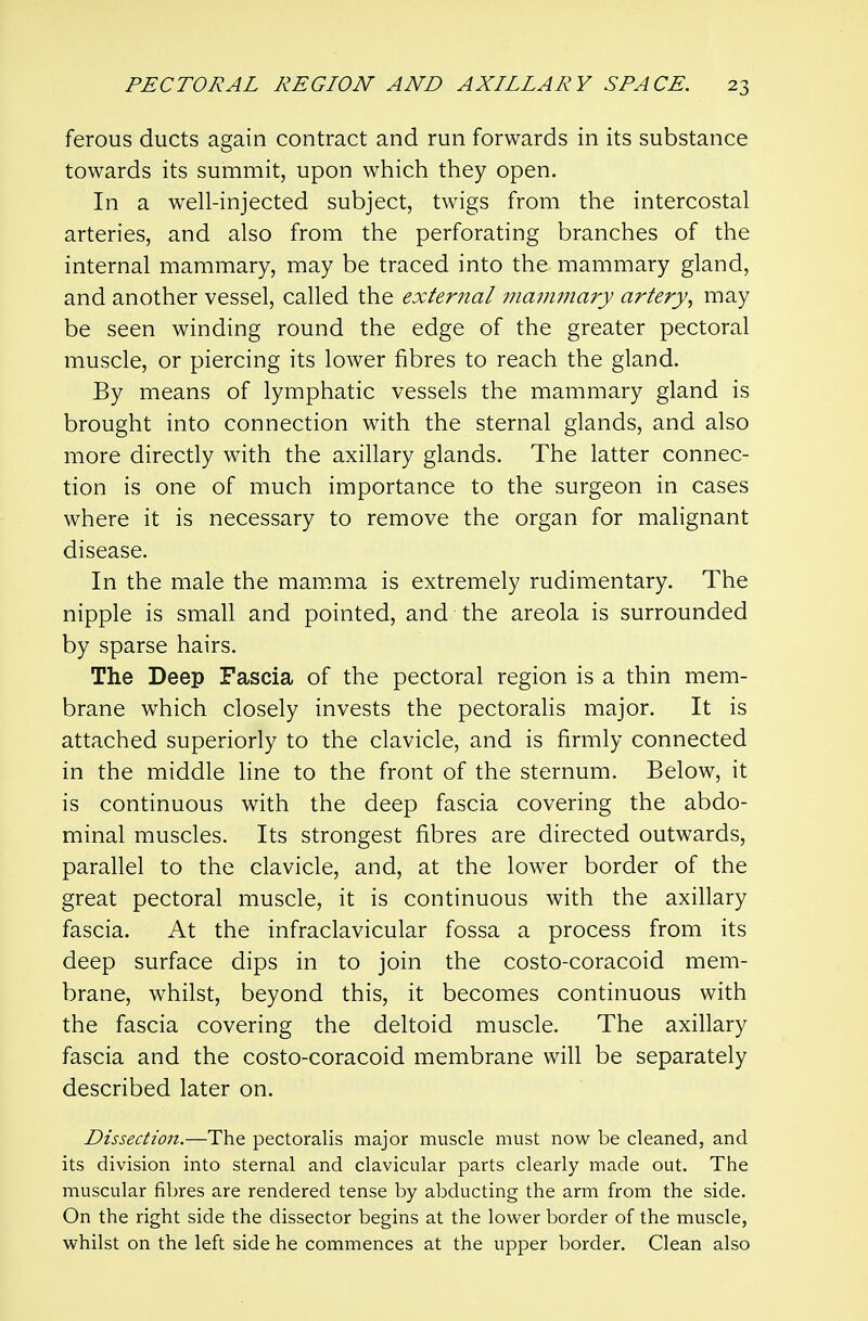 ferous ducts again contract and run forwards in its substance towards its summit, upon which they open. In a well-injected subject, twigs from the intercostal arteries, and also from the perforating branches of the internal mammary, may be traced into the mammary gland, and another vessel, called the external mammary artery^ may be seen winding round the edge of the greater pectoral muscle, or piercing its lower fibres to reach the gland. By means of lymphatic vessels the mammary gland is brought into connection with the sternal glands, and also more directly with the axillary glands. The latter connec- tion is one of much importance to the surgeon in cases where it is necessary to remove the organ for malignant disease. In the male the mammia is extremely rudimentary. The nipple is small and pointed, and the areola is surrounded by sparse hairs. The Deep Fascia of the pectoral region is a thin mem- brane which closely invests the pectoralis major. It is attached superiorly to the clavicle, and is firmly connected in the middle line to the front of the sternum. Below, it is continuous with the deep fascia covering the abdo- minal muscles. Its strongest fibres are directed outwards, parallel to the clavicle, and, at the lower border of the great pectoral muscle, it is continuous with the axillary fascia. At the infraclavicular fossa a process from its deep surface dips in to join the costo-coracoid mem- brane, whilst, beyond this, it becomes continuous with the fascia covering the deltoid muscle. The axillary fascia and the costo-coracoid membrane will be separately described later on. Dissection.—The pectoralis major muscle must now be cleaned, and its division into sternal and clavicular parts clearly made out. The muscular fibres are rendered tense by abducting the arm from the side. On the right side the dissector begins at the lower border of the muscle, whilst on the left side he commences at the upper border. Clean also