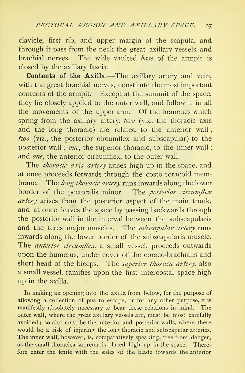 clavicle, first rib, and upper margin of the scapula, and through it pass from the neck the great axillary vessels and brachial nerves. The wide vaulted base of the armpit is closed by the axillary fascia. Contents of the Axilla.—The axillary artery and vein, with the great brachial nerves, constitute the most important contents of the armpit. Except at the summit of the space, they lie closely applied to the outer wall, and follow it in all the movements of the upper arm. Of the branches which spring from the axillary artery, two (viz., the thoracic axis and the long thoracic) are related to the anterior wall; two (viz., the posterior circumflex and subscapular) to the posterior wall; one, the superior thoracic, to the inner wall; and one, the anterior circumflex, to the outer wall. The thoracic axis artery arises high up in the space, and at once proceeds forwards through the costo-coracoid mem- brane. The lo7ig thoracic artery runs inwards along the lower border of the pectoralis minor. The posterior circumflex artery arises from the posterior aspect of the main trunk, and at once leaves the space by passing backwards through the posterior wall in the interval between the subscapularis and the teres major muscles. The subscapular artery runs inwards along the lower border of the subscapularis muscle. The anterior circumflex, a small vessel, proceeds outwards upon the humerus, under cover of the coraco-brachialis and short head of the biceps. The siperior thoracic artery, also a small vessel, ramifies upon the first intercostal space high up in the axilla. In making an opening into the axilla from below, for the purpose of allowing a collection of pus to escape, or for any other purpose, it is manifestly absolutely necessary to bear these relations in mind. The outer wall, where the great axillary vessels are, must be most carefully avoided ; so also must be the anterior and posterior walls, where there would be a risk of injuring the long thoracic and subscapular arteries. The inner wall, however, is, comparatively speaking, free from danger, as the small thoracica suprema is placed high up in the space. There- fore enter the knife with the sides of the blade towards the anterior