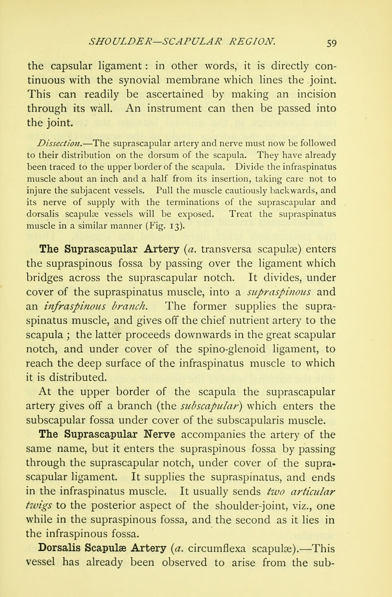 the capsular ligament: in other words, it is directly con- tinuous with the synovial membrane which lines the joint. This can readily be ascertained by making an incision through its wall. An instrument can then be passed into the joint. Dissection.—The suprascapular artery and nerve must now be followed to their distribution on the dorsum of the scapula. They have already been traced to the upper border of the scapula. Divide the infraspinatus muscle about an inch and a half from its insertion, taking care not to injure the subjacent vessels. Pull the muscle cautiously backwards, and its nerve of supply with the terminations of the suprascapular and dorsalis scapulae vessels will be exposed. Treat the supraspinatus muscle in a similar manner (Fig. 13). The Suprascapular Artery {a. transversa scapulae) enters the supraspinous fossa by passing over the ligament which bridges across the suprascapular notch. It divides, under cover of the supraspinatus muscle, into a supraspinous and an infraspinous brafich. The former supplies the supra- spinatus muscle, and gives off the chief nutrient artery to the scapula ; the latter proceeds downwards in the great scapular notch, and under cover of the spino-glenoid ligament, to reach the deep surface of the infraspinatus muscle to which it is distributed. At the upper border of the scapula the suprascapular artery gives off a branch (the subscapular) which enters the subscapular fossa under cover of the subscapularis muscle. The Suprascapular Nerve accompanies the artery of the same name, but it enters the supraspinous fossa by passing through the suprascapular notch, under cover of the supra- scapular ligament. It supplies the supraspinatus, and ends in the infraspinatus muscle. It usually sends two articular twigs to the posterior aspect of the shoulder-joint, viz., one while in the supraspinous fossa, and the second as it lies in the infraspinous fossa. Dorsalis Scapulae Artery {a. circumflexa scapulae).—This vessel has already been observed to arise from the sub-