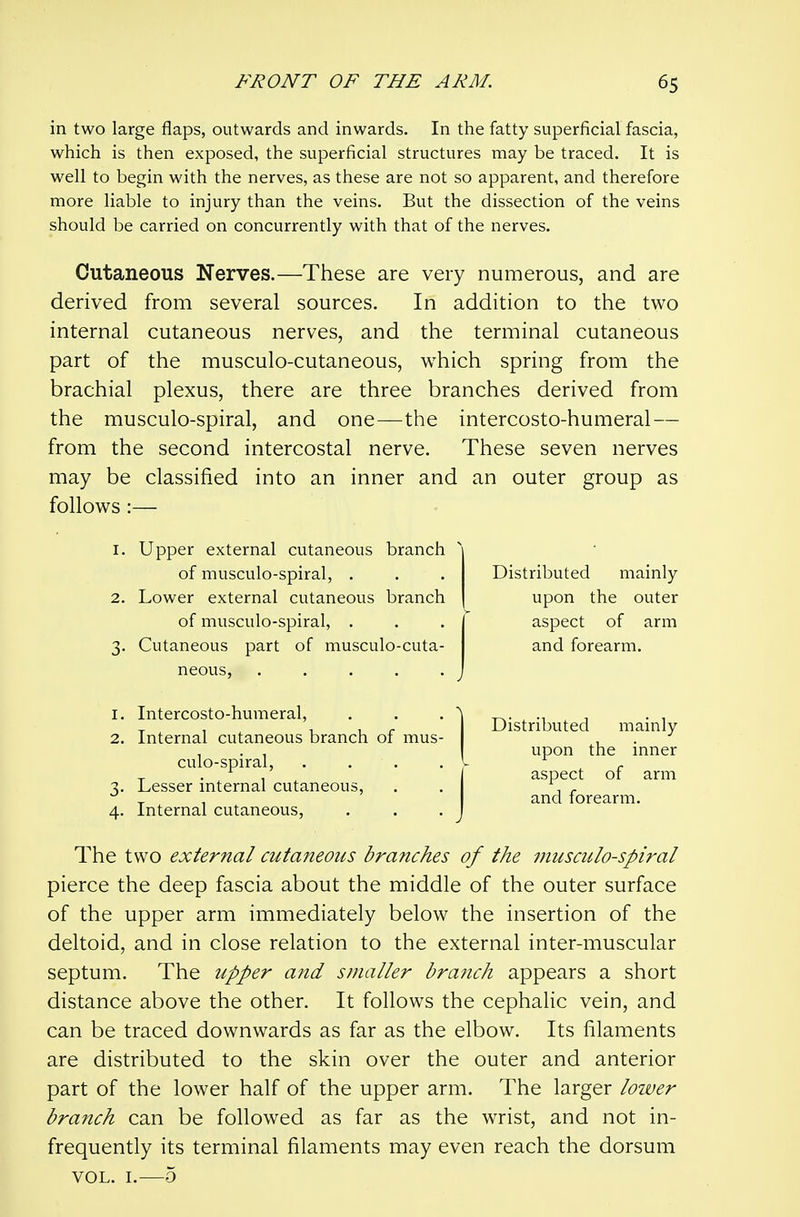 in two large flaps, outwards and inwards. In the fatty superficial fascia, which is then exposed, the superficial structures may be traced. It is well to begin with the nerves, as these are not so apparent, and therefore more liable to injury than the veins. But the dissection of the veins should be carried on concurrently with that of the nerves. Cutaneous Nerves.—These are very numerous, and are derived from several sources. In addition to the two internal cutaneous nerves, and the terminal cutaneous part of the musculo-cutaneous, which spring from the brachial plexus, there are three branches derived from the musculo-spiral, and one—the intercosto-humeral— from the second intercostal nerve. These seven nerves may be classified into an inner and an outer group as follows :— 1. Upper external cutaneous branch of musculo-spiral, . 2. Lower external cutaneous branch of musculo-spiral, . 3. Cutaneous part of musculo-cuta- neous, ..... 1. Intercosto-humeral, 2. Internal cutaneous branch of mus- culo-spiral, .... 3. Lesser internal cutaneous, 4. Internal cutaneous, The two external cutaneous branches of the musculo-spiral pierce the deep fascia about the middle of the outer surface of the upper arm immediately below the insertion of the deltoid, and in close relation to the external inter-muscular septum. The upper and smaller branch appears a short distance above the other. It follows the cephalic vein, and can be traced downwards as far as the elbow. Its filaments are distributed to the skin over the outer and anterior part of the lower half of the upper arm. The larger lower branch can be followed as far as the wrist, and not in- frequently its terminal filaments may even reach the dorsum VOL. I.—5 Distributed mainly upon the outer aspect of arm and forearm. Distributed mainly upon the inner aspect of arm and forearm.