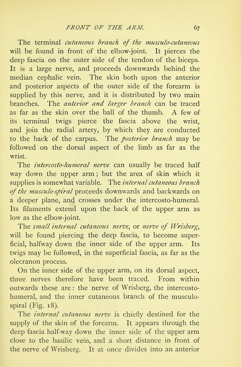 The terminal cutaneous branch of the musculo-cutaneous will be found in front of the elbow-joint. It pierces the deep fascia on the outer side of the tendon of the biceps. It is a large nerve, and proceeds downwards behind the median cephalic vein. The skin both upon the anterior and posterior aspects of the outer side of the forearm is supplied by this nerve, and it is distributed by two main branches. The anterior and larger bra?ich can be traced as far as the skin over the ball of the thumb. A few of its terminal twigs pierce the fascia above the wrist, and join the radial artery, by which they are conducted to the back of the carpus. The posterior branch may be followed on the dorsal aspect of the limb as far as the wrist. The intercosto-huvieral nerve can usually be traced half way down the upper arm; but the area of skin which it supplies is somewhat variable. The internal cutaneous branch of the fnusculo-spiral proceeds downwards and backwards on a deeper plane, and crosses under the intercosto-humeral. Its filaments extend upon the back of the upper arm as low as the elbow-joint. The small internal cutaneous nerve., or 7ierve of Wrisberg, will be found piercing the deep fascia, to become super- ficial, halfway down the inner side of the upper arm. Its twigs may be followed, in the superficial fascia, as far as the olecranon process. On the inner side of the upper arm, on its dorsal aspect, three nerves therefore have been traced. From within outwards these are: the nerve of Wrisberg, the intercosto- humeral, and the inner cutaneous branch of the musculo- spiral (Fig. 18). The internal cutaneous nerve is chiefly destined for the supply of the skin of the forearm. It appears through the deep fascia half-way down the inner side of the upper arm close to the basilic vein, and a short distance in front of the nerve of Wrisberg. It at once divides into an anterior
