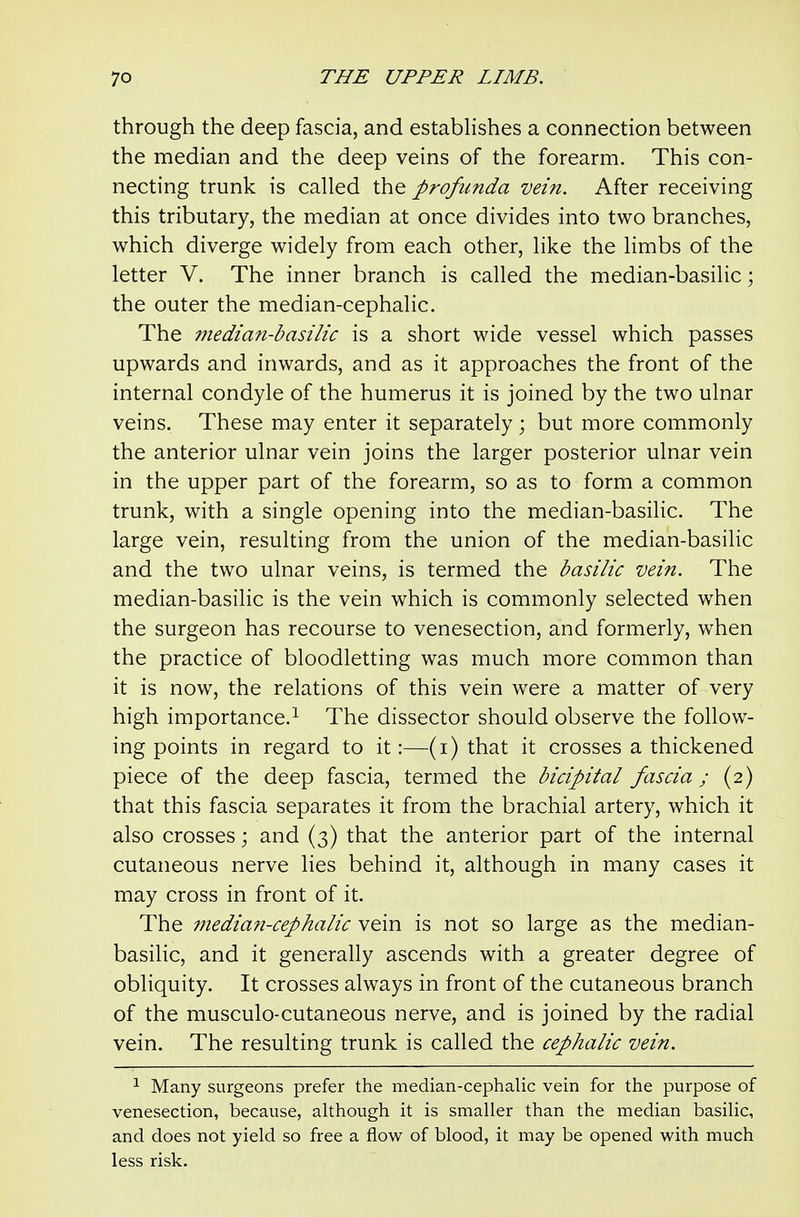 through the deep fascia, and establishes a connection between the median and the deep veins of the forearm. This con- necting trunk is called the profunda vein. After receiving this tributary, the median at once divides into two branches, which diverge widely from each other, like the limbs of the letter V. The inner branch is called the median-basilic; the outer the median-cephalic. The median-basilic is a short wide vessel which passes upwards and inwards, and as it approaches the front of the internal condyle of the humerus it is joined by the two ulnar veins. These may enter it separately ; but more commonly the anterior ulnar vein joins the larger posterior ulnar vein in the upper part of the forearm, so as to form a common trunk, with a single opening into the median-basilic. The large vein, resulting from the union of the median-basilic and the two ulnar veins, is termed the basilic vein. The median-basilic is the vein which is commonly selected when the surgeon has recourse to venesection, and formerly, when the practice of bloodletting was much more common than it is now, the relations of this vein were a matter of very high importance.^ The dissector should observe the follow- ing points in regard to it:—(i) that it crosses a thickened piece of the deep fascia, termed the bicipital fascia; (2) that this fascia separates it from the brachial artery, which it also crosses; and (3) that the anterior part of the internal cutaneous nerve lies behind it, although in many cases it may cross in front of it. The median-cephalic vein is not so large as the median- basilic, and it generally ascends with a greater degree of obliquity. It crosses always in front of the cutaneous branch of the musculo-cutaneous nerve, and is joined by the radial vein. The resulting trunk is called the cephalic vein. ^ Many surgeons prefer the median-cephalic vein for the purpose of venesection, because, although it is smaller than the median basilic, and does not yield so free a flow of blood, it may be opened with much less risk.