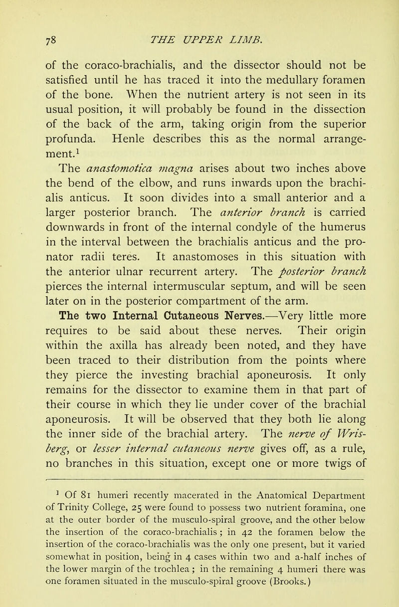 of the coraco-brachialis, and the dissector should not be satisfied until he has traced it into the medullary foramen of the bone. When the nutrient artery is not seen in its usual position, it will probably be found in the dissection of the back of the arm, taking origin from the superior profunda. Henle describes this as the normal arrange- ment.i The anastoniotica magna arises about two inches above the bend of the elbow, and runs inwards upon the brachi- alis anticus. It soon divides into a small anterior and a larger posterior branch. The anterior branch is carried downwards in front of the internal condyle of the humerus in the interval between the brachialis anticus and the pro- nator radii teres. It anastomoses in this situation with the anterior ulnar recurrent artery. The posterior branch pierces the internal intermuscular septum, and will be seen later on in the posterior compartment of the arm. The two Internal Cutaneous Nerves.—Very little more requires to be said about these nerves. Their origin within the axilla has already been noted, and they have been traced to their distribution from the points where they pierce the investing brachial aponeurosis. It only remains for the dissector to examine them in that part of their course in which they lie under cover of the brachial aponeurosis. It will be observed that they both lie along the inner side of the brachial artery. The nerve of Wris- berg, or lesser internal cutaneous nerve gives off, as a rule, no branches in this situation, except one or more twigs of ^ Of 8i humeri recently macerated in the Anatomical Department of Trinity College, 25 were found to possess two nutrient foramina, one at the outer border of the musculo-spiral groove, and the other below the insertion of the coraco-brachialis ; in 42 the foramen below the insertion of the coraco-brachialis was the only one present, but it varied somewhat in position, being in 4 cases within two and a-half inches of the lower margin of the trochlea; in the remaining 4 humeri there was one foramen situated in the musculo-spiral groove (Brooks.)