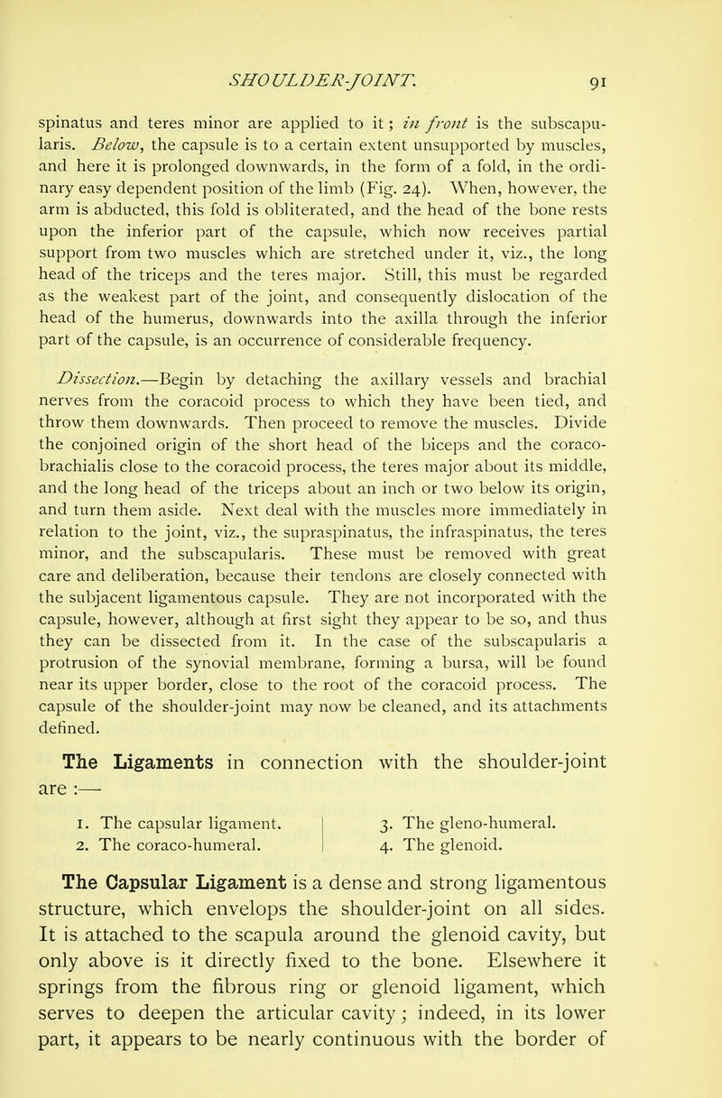 spinatus and teres minor are applied to it; in front is the subscapu- laris. Below, the capsule is to a certain extent unsupported by muscles, and here it is prolonged downwards, in the form of a fold, in the ordi- nary easy dependent position of the limb (Fig. 24). When, however, the arm is abducted, this fold is obliterated, and the head of the bone rests upon the inferior part of the capsule, which now receives partial support from two muscles which are stretched under it, viz., the long head of the triceps and the teres major. Still, this must be regarded as the weakest part of the joint, and consequently dislocation of the head of the humerus, downwards into the axilla through the inferior part of the capsule, is an occurrence of considerable frequency. Dissection.—Begin by detaching the axillary vessels and brachial nerves from the coracoid process to which they have been tied, and throw them downwards. Then proceed to remove the muscles. Divide the conjoined origin of the short head of the biceps and the coraco- brachialis close to the coracoid process, the teres major about its middle, and the long head of the triceps about an inch or two below its origin, and turn them aside. Next deal with the muscles more immediately in relation to the joint, viz., the supraspinatus, the infraspinatus, the teres minor, and the subscapularis. These must be removed with great care and deliberation, because their tendons are closely connected with the subjacent ligamentous capsule. They are not incorporated with the capsule, however, although at first sight they appear to be so, and thus they can be dissected from it. In the case of the subscapularis a protrusion of the synovial membrane, forming a bursa, will be found near its upper border, close to the root of the coracoid process. The capsule of the shoulder-joint may now be cleaned, and its attachments defined. The Ligaments in connection with the shoulder-joint are :— 1. The capsular ligament. I 3. The gleno-humeral. 2. The coraco-humeral. I 4. The glenoid. The Capsular Ligament is a dense and strong hgamentous structure, which envelops the shoulder-joint on all sides. It is attached to the scapula around the glenoid cavity, but only above is it directly fixed to the bone. Elsewhere it springs from the fibrous ring or glenoid ligament, which serves to deepen the articular cavity; indeed, in its lower part, it appears to be nearly continuous with the border of