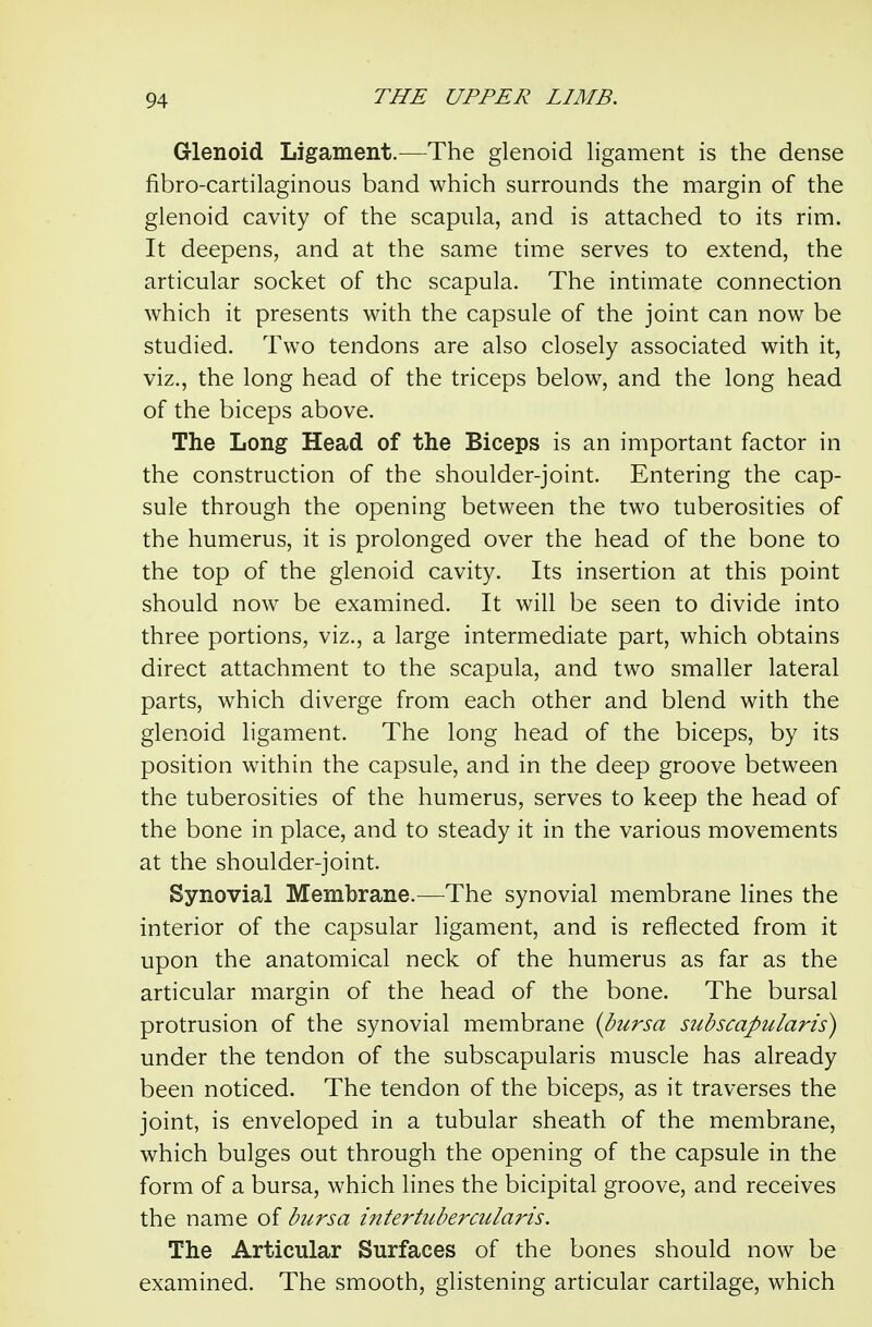 Glenoid Ligament.^—The glenoid ligament is the dense fibro-cartilaginous band which surrounds the margin of the glenoid cavity of the scapula, and is attached to its rim. It deepens, and at the same time serves to extend, the articular socket of the scapula. The intimate connection which it presents with the capsule of the joint can now be studied. Two tendons are also closely associated with it, viz., the long head of the triceps below, and the long head of the biceps above. The Long Head of the Biceps is an important factor in the construction of the shoulder-joint. Entering the cap- sule through the opening between the two tuberosities of the humerus, it is prolonged over the head of the bone to the top of the glenoid cavity. Its insertion at this point should now be examined. It will be seen to divide into three portions, viz., a large intermediate part, which obtains direct attachment to the scapula, and two smaller lateral parts, which diverge from each other and blend with the glenoid ligament. The long head of the biceps, by its position within the capsule, and in the deep groove between the tuberosities of the humerus, serves to keep the head of the bone in place, and to steady it in the various movements at the shoulder-joint. Synovial Membrane.—The synovial membrane lines the interior of the capsular ligament, and is reflected from it upon the anatomical neck of the humerus as far as the articular margin of the head of the bone. The bursal protrusion of the synovial membrane {bursa subscapularis) under the tendon of the subscapularis muscle has already been noticed. The tendon of the biceps, as it traverses the joint, is enveloped in a tubular sheath of the membrane, which bulges out through the opening of the capsule in the form of a bursa, which lines the bicipital groove, and receives the name of bursa intertubercularis. The Articular Surfaces of the bones should now be examined. The smooth, glistening articular cartilage, which