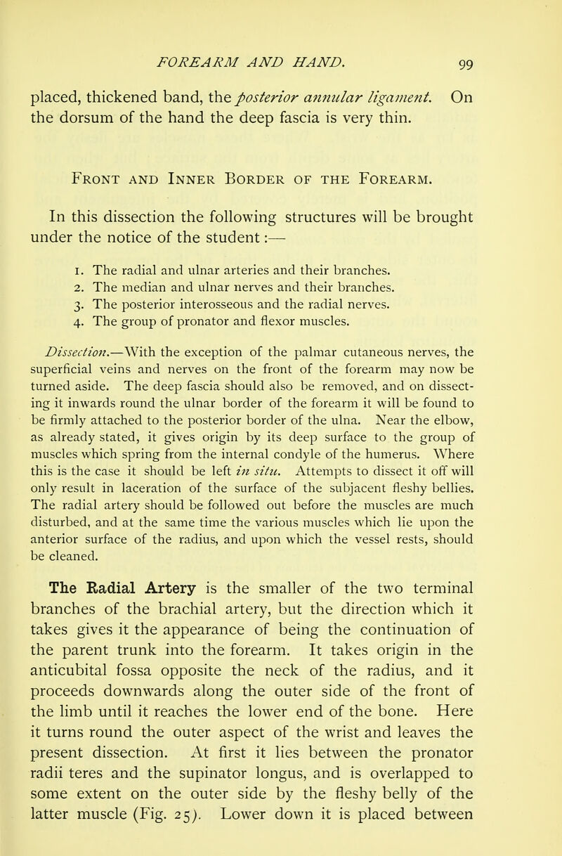 placed, thickened band, the posterior annular ligament. On the dorsum of the hand the deep fascia is very thin. Front and Inner Border of the Forearm. In this dissection the following structures will be brought under the notice of the student:— 1. The radial and ulnar arteries and their branches. 2. The median and ulnar nerves and their branches. 3. The posterior interosseous and the radial nerves. 4. The group of pronator and flexor muscles. Dissection.—With the exception of the palmar cutaneous nerves, the superficial veins and nerves on the front of the forearm may now be turned aside. The deep fascia should also be removed, and on dissect- ing it inwards round the ulnar border of the forearm it will be found to be firmly attached to the posterior border of the ulna. Near the elbow, as already stated, it gives origin by its deep surface to the group of muscles which spring from the internal condyle of the humerus. Where this is the case it should be left in situ. Attempts to dissect it off will only result in laceration of the surface of the subjacent fleshy bellies. The radial artery should be followed out before the muscles are much disturbed, and at the same time the various muscles which lie upon the anterior surface of the radius, and upon which the vessel rests, should be cleaned. The Radial Artery is the smaller of the two terminal branches of the brachial artery, but the direction which it takes gives it the appearance of being the continuation of the parent trunk into the forearm. It takes origin in the anticubital fossa opposite the neck of the radius, and it proceeds downwards along the outer side of the front of the limb until it reaches the lower end of the bone. Here it turns round the outer aspect of the wrist and leaves the present dissection. At first it lies between the pronator radii teres and the supinator longus, and is overlapped to some extent on the outer side by the fleshy belly of the latter muscle (Fig. 25). Lower down it is placed between