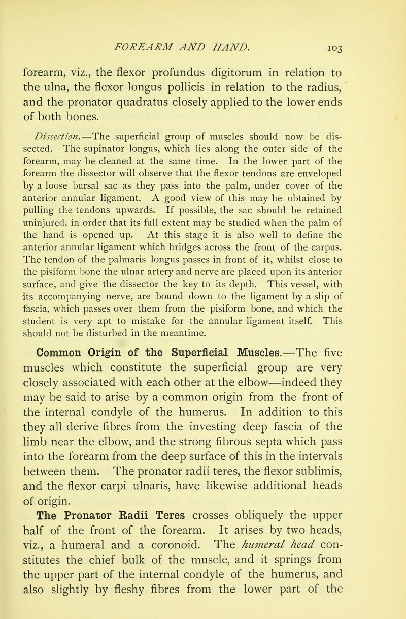 forearm, viz., the flexor profundus digitorum in relation to the ulna, the flexor longus pollicis in relation to the radius, and the pronator quadratus closely applied to the lower ends of both bones. Dissection.—The superficial group of muscles should now be dis- sected. The supinator longus, which lies along the outer side of the forearm, may be cleaned at the same time. In the lower part of the forearm the dissector will observe that the flexor tendons are enveloped by a loose bursal sac as they pass into the palm, under cover of the anterior annular ligament. A good view of this may be obtained by pulling the tendons upwards. If possible, the sac should be retained uninjured, in order that its full extent may be studied when the palm of the hand is opened up. At this stage it is also well to define the anterior annular ligament which bridges across the front of the carpus. The tendon of the palmaris longus passes in front of it, whilst close to the pisiform bone the ulnar artery and nerve are placed upon its anterior surface, and give the dissector the key to its depth. This vessel, with its accompanying nerve, are bound down to the ligament by a slip of fascia, which passes over them from the pisiform bone, and which the student is very apt to mistake for the annular ligament itself This should not be disturbed in the meantime. Common Origin of the Superficial Muscles.—The five muscles which constitute the superficial group are very closely associated with each other at the elbow-—indeed they may be said to arise by a common origin from the front of the internal condyle of the humerus. In addition to this they all derive fibres from the investing deep fascia of the limb near the elbow, and the strong fibrous septa which pass into the forearm from the deep surface of this in the intervals between them. The pronator radii teres, the flexor sublimis, and the flexor carpi ulnaris, have likewise additional heads of origin. The Pronator Radii Teres crosses obliquely the upper half of the front of the forearm. It arises by two heads, viz., a humeral and a coronoid. The hu7neral head con- stitutes the chief bulk of the muscle, and it springs from the upper part of the internal condyle of the humerus, and also slightly by fleshy fibres from the lower part of the