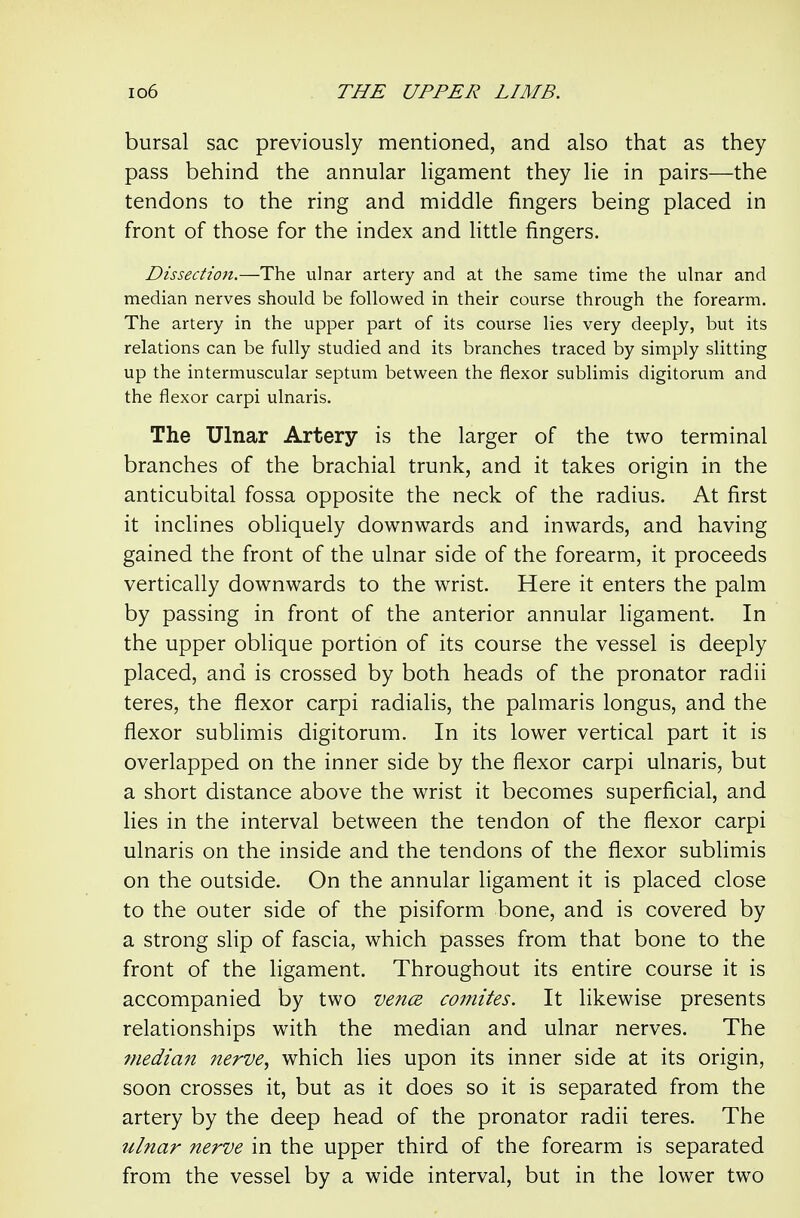 bursal sac previously mentioned, and also that as they pass behind the annular ligament they lie in pairs—the tendons to the ring and middle fingers being placed in front of those for the index and little fingers. Dissection.—The ulnar artery and at the same time the ulnar and median nerves should be followed in their course through the forearm. The artery in the upper part of its course lies very deeply, but its relations can be fully studied and its branches traced by simply slitting up the intermuscular septum between the flexor sublimis digitorum and the flexor carpi ulnaris. The Ulnar Artery is the larger of the two terminal branches of the brachial trunk, and it takes origin in the anticubital fossa opposite the neck of the radius. At first it inclines obliquely downwards and inwards, and having gained the front of the ulnar side of the forearm, it proceeds vertically downwards to the wrist. Here it enters the palm by passing in front of the anterior annular ligament. In the upper oblique portion of its course the vessel is deeply placed, and is crossed by both heads of the pronator radii teres, the flexor carpi radialis, the palmaris longus, and the flexor sublimis digitorum. In its lower vertical part it is overlapped on the inner side by the flexor carpi ulnaris, but a short distance above the wrist it becomes superficial, and lies in the interval between the tendon of the flexor carpi ulnaris on the inside and the tendons of the flexor sublimis on the outside. On the annular ligament it is placed close to the outer side of the pisiform bone, and is covered by a strong slip of fascia, which passes from that bone to the front of the ligament. Throughout its entire course it is accompanied by two vence comites. It likewise presents relationships with the median and ulnar nerves. The median nerve, which lies upon its inner side at its origin, soon crosses it, but as it does so it is separated from the artery by the deep head of the pronator radii teres. The ulnar nerve in the upper third of the forearm is separated from the vessel by a wide interval, but in the lower two